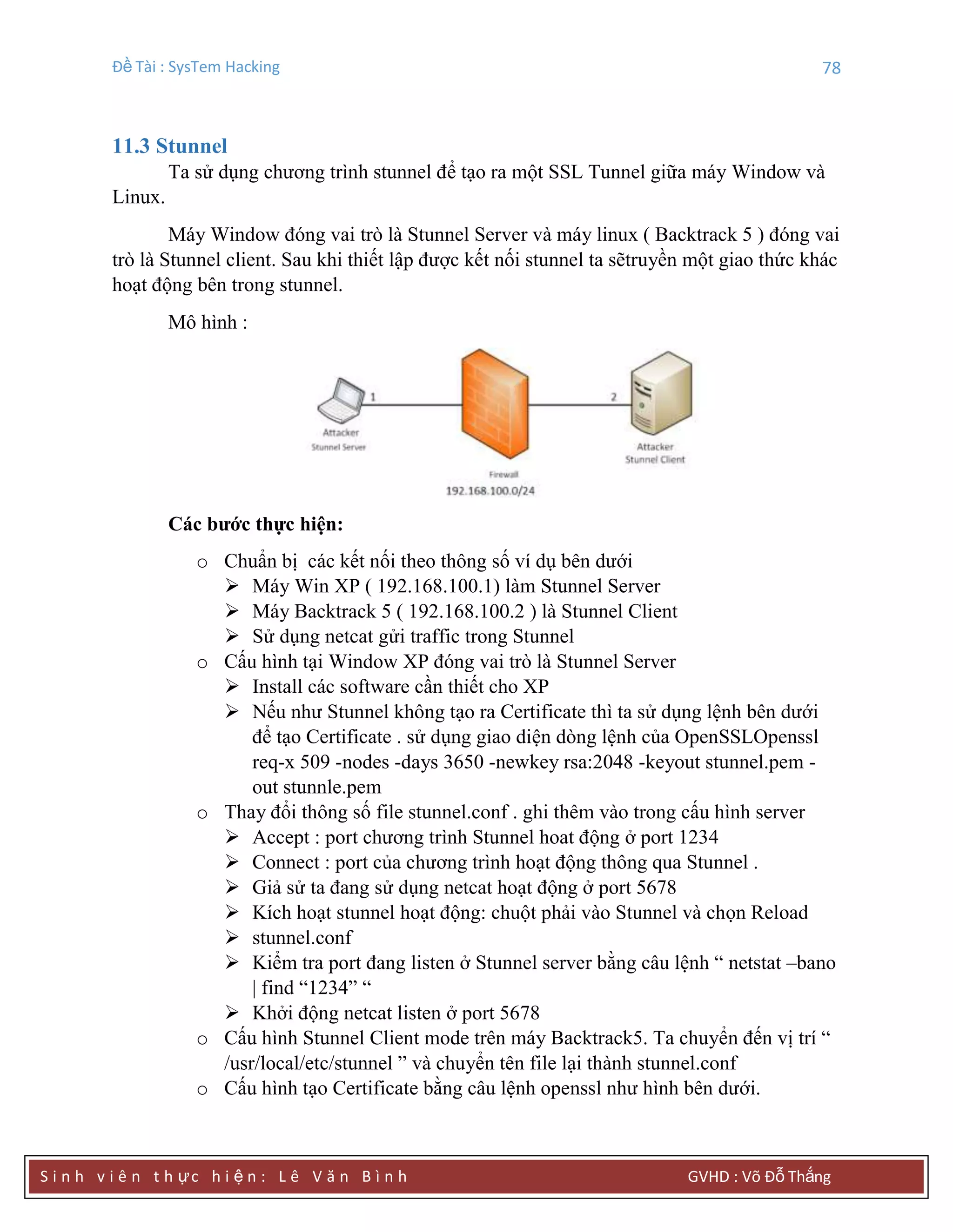 Đề Tài : SysTem Hacking 78
S i n h v i ê n t h ực h i ệ n : L ê V ă n B ì n h GVHD : Võ Đỗ Thắng
11.3 Stunnel
Ta sử dụng chương trình stunnel để tạo ra một SSL Tunnel giữa máy Window và
Linux.
Máy Window đóng vai trò là Stunnel Server và máy linux ( Backtrack 5 ) đóng vai
trò là Stunnel client. Sau khi thiết lập được kết nối stunnel ta sẽtruyền một giao thức khác
hoạt động bên trong stunnel.
Mô hình :
Các bƣớc thực hiện:
o Chuẩn bị các kết nối theo thông số ví dụ bên dưới
 Máy Win XP ( 192.168.100.1) làm Stunnel Server
 Máy Backtrack 5 ( 192.168.100.2 ) là Stunnel Client
 Sử dụng netcat gửi traffic trong Stunnel
o Cấu hình tại Window XP đóng vai trò là Stunnel Server
 Install các software cần thiết cho XP
 Nếu như Stunnel không tạo ra Certificate thì ta sử dụng lệnh bên dưới
để tạo Certificate . sử dụng giao diện dòng lệnh của OpenSSLOpenssl
req-x 509 -nodes -days 3650 -newkey rsa:2048 -keyout stunnel.pem -
out stunnle.pem
o Thay đổi thông số file stunnel.conf . ghi thêm vào trong cấu hình server
 Accept : port chương trình Stunnel hoat động ở port 1234
 Connect : port của chương trình hoạt động thông qua Stunnel .
 Giả sử ta đang sử dụng netcat hoạt động ở port 5678
 Kích hoạt stunnel hoạt động: chuột phải vào Stunnel và chọn Reload
 stunnel.conf
 Kiểm tra port đang listen ở Stunnel server bằng câu lệnh “ netstat –bano
| find “1234” “
 Khởi động netcat listen ở port 5678
o Cấu hình Stunnel Client mode trên máy Backtrack5. Ta chuyển đến vị trí “
/usr/local/etc/stunnel ” và chuyển tên file lại thành stunnel.conf
o Cấu hình tạo Certificate bằng câu lệnh openssl như hình bên dưới.
 