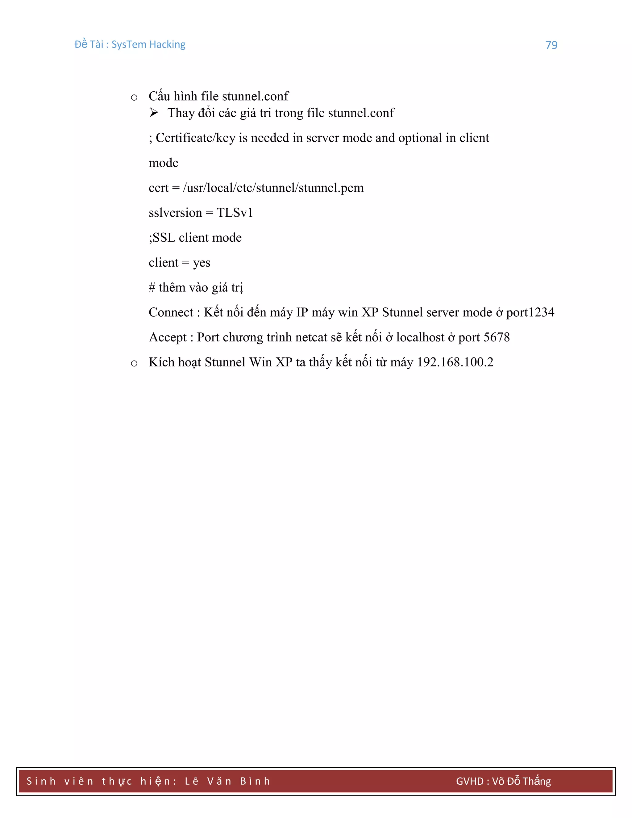 Đề Tài : SysTem Hacking 79
S i n h v i ê n t h ực h i ệ n : L ê V ă n B ì n h GVHD : Võ Đỗ Thắng
o Cấu hình file stunnel.conf
 Thay đổi các giá tri trong file stunnel.conf
; Certificate/key is needed in server mode and optional in client
mode
cert = /usr/local/etc/stunnel/stunnel.pem
sslversion = TLSv1
;SSL client mode
client = yes
# thêm vào giá trị
Connect : Kết nối đến máy IP máy win XP Stunnel server mode ở port1234
Accept : Port chương trình netcat sẽ kết nối ở localhost ở port 5678
o Kích hoạt Stunnel Win XP ta thấy kết nối từ máy 192.168.100.2
 
