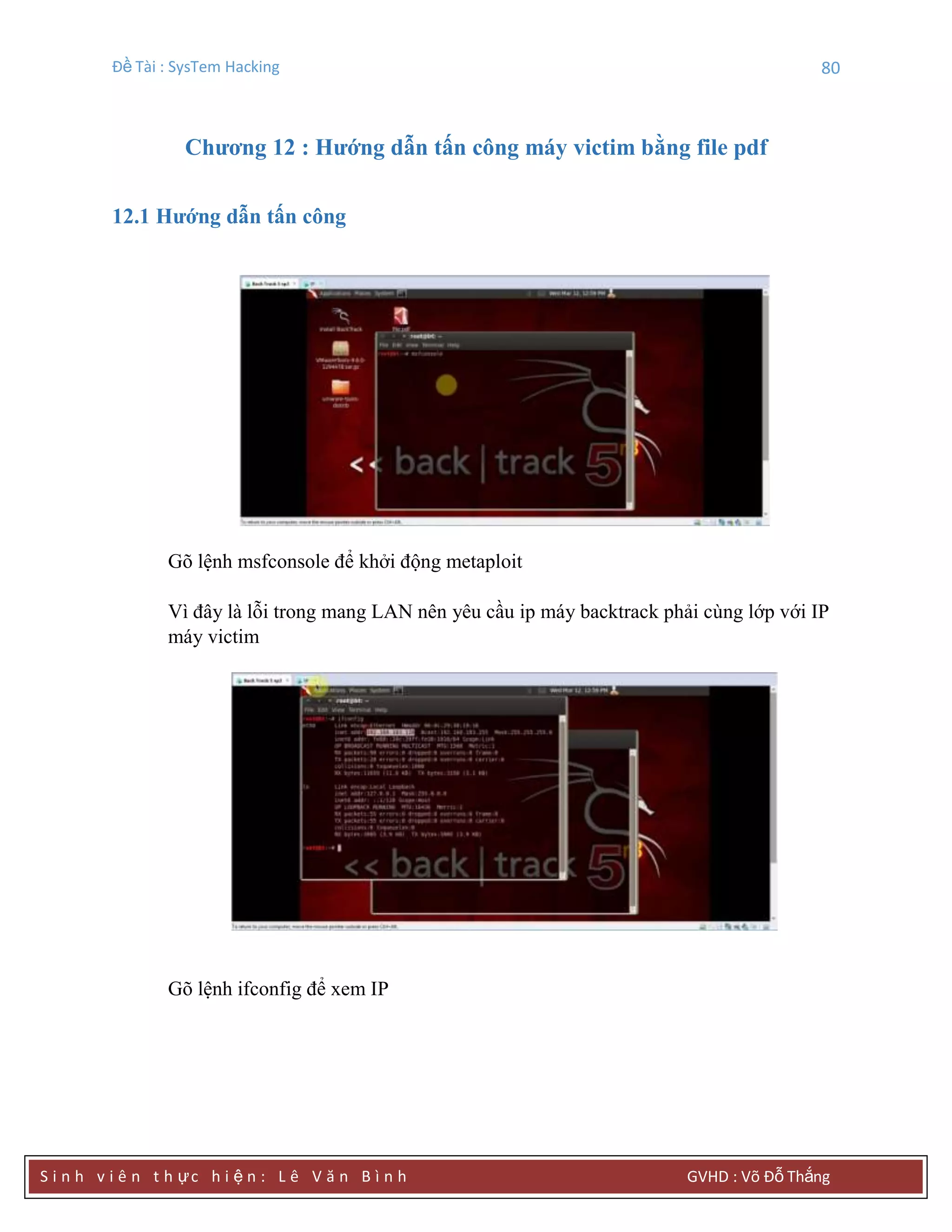 Đề Tài : SysTem Hacking 80
S i n h v i ê n t h ực h i ệ n : L ê V ă n B ì n h GVHD : Võ Đỗ Thắng
Chƣơng 12 : Hƣớng dẫn tấn công máy victim bằng file pdf
12.1 Hƣớng dẫn tấn công
Gõ lệnh msfconsole để khởi động metaploit
Vì đây là lỗi trong mang LAN nên yêu cầu ip máy backtrack phải cùng lớp với IP
máy victim
Gõ lệnh ifconfig để xem IP
 