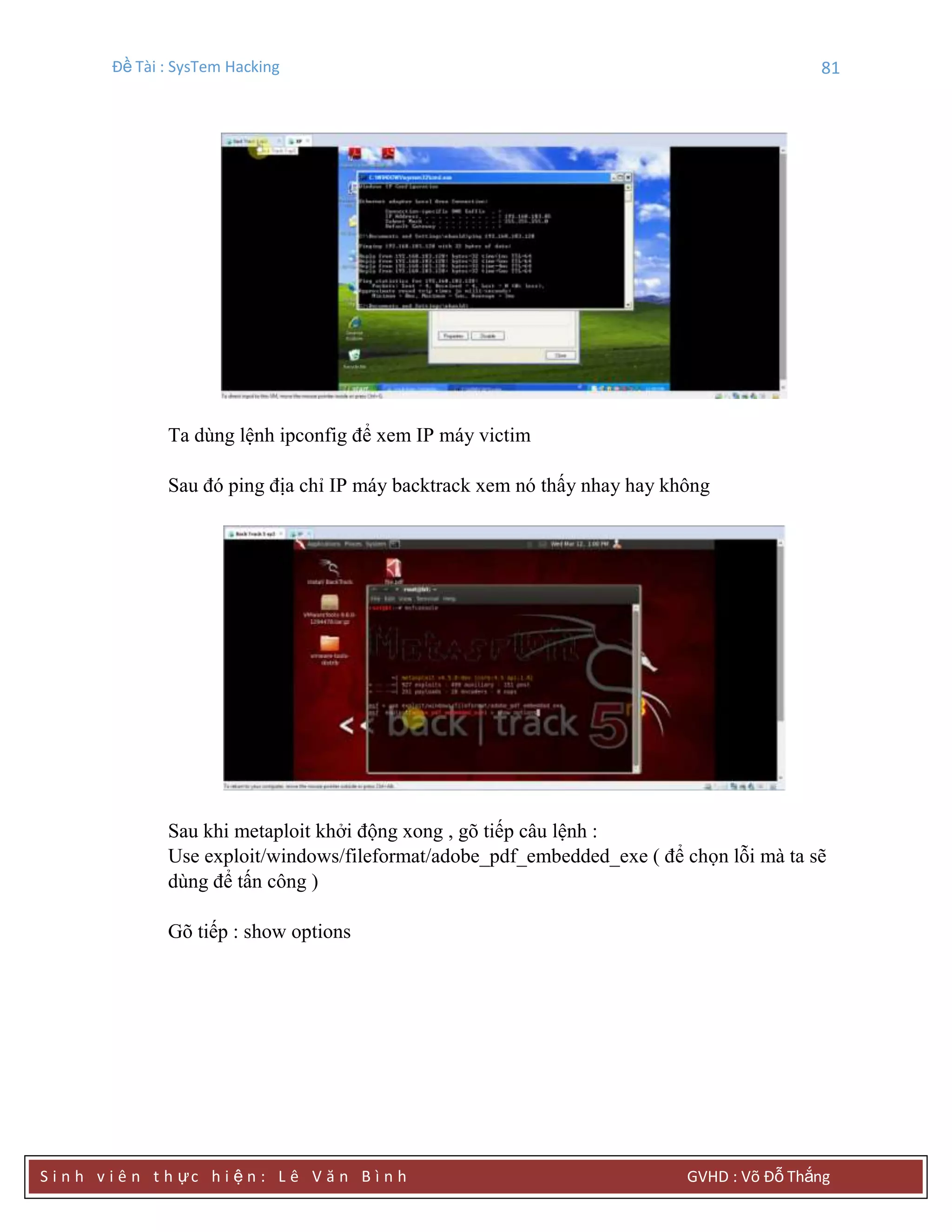 Đề Tài : SysTem Hacking 81
S i n h v i ê n t h ực h i ệ n : L ê V ă n B ì n h GVHD : Võ Đỗ Thắng
Ta dùng lệnh ipconfig để xem IP máy victim
Sau đó ping địa chỉ IP máy backtrack xem nó thấy nhay hay không
Sau khi metaploit khởi động xong , gõ tiếp câu lệnh :
Use exploit/windows/fileformat/adobe_pdf_embedded_exe ( để chọn lỗi mà ta sẽ
dùng để tấn công )
Gõ tiếp : show options
 