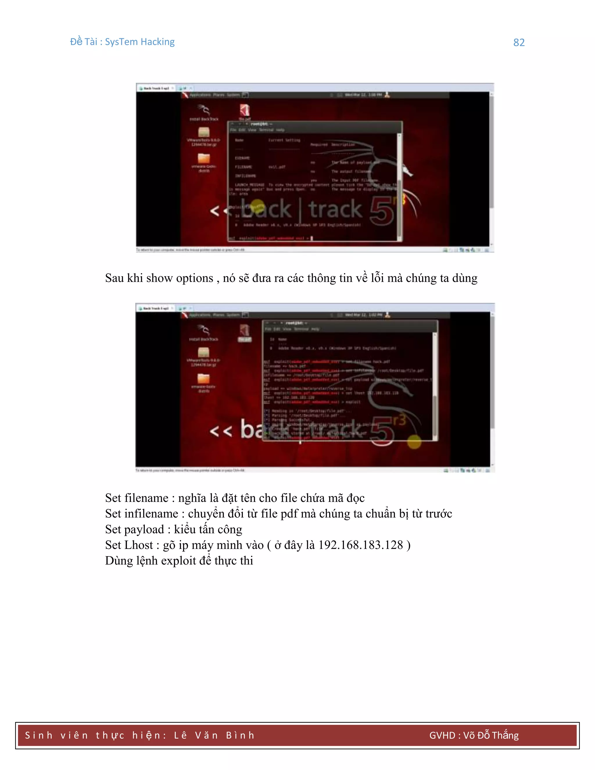 Đề Tài : SysTem Hacking 82
S i n h v i ê n t h ực h i ệ n : L ê V ă n B ì n h GVHD : Võ Đỗ Thắng
Sau khi show options , nó sẽ đưa ra các thông tin về lỗi mà chúng ta dùng
Set filename : nghĩa là đặt tên cho file chứa mã đọc
Set infilename : chuyển đổi từ file pdf mà chúng ta chuẩn bị từ trước
Set payload : kiểu tấn công
Set Lhost : gõ ip máy mình vào ( ở đây là 192.168.183.128 )
Dùng lệnh exploit để thực thi
 