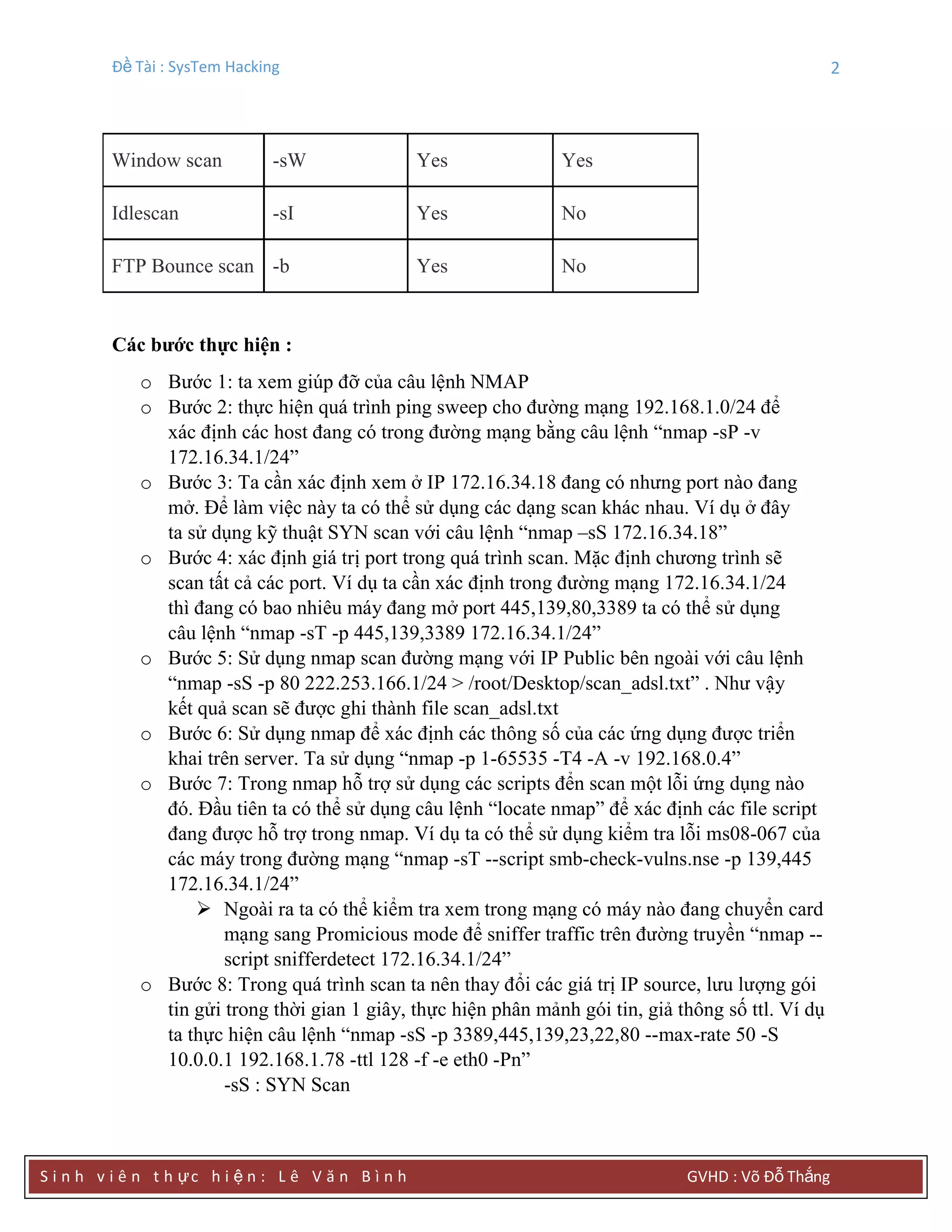 Đề Tài : SysTem Hacking 2
S i n h v i ê n t h ực h i ệ n : L ê V ă n B ì n h GVHD : Võ Đỗ Thắng
Window scan -sW Yes Yes
Idlescan -sI Yes No
FTP Bounce scan -b Yes No
Các bƣớc thực hiện :
o Bước 1: ta xem giúp đỡ của câu lệnh NMAP
o Bước 2: thực hiện quá trình ping sweep cho đường mạng 192.168.1.0/24 để
xác định các host đang có trong đường mạng bằng câu lệnh “nmap -sP -v
172.16.34.1/24”
o Bước 3: Ta cần xác định xem ở IP 172.16.34.18 đang có nhưng port nào đang
mở. Để làm việc này ta có thể sử dụng các dạng scan khác nhau. Ví dụ ở đây
ta sử dụng kỹ thuật SYN scan với câu lệnh “nmap –sS 172.16.34.18”
o Bước 4: xác định giá trị port trong quá trình scan. Mặc định chương trình sẽ
scan tất cả các port. Ví dụ ta cần xác định trong đường mạng 172.16.34.1/24
thì đang có bao nhiêu máy đang mở port 445,139,80,3389 ta có thể sử dụng
câu lệnh “nmap -sT -p 445,139,3389 172.16.34.1/24”
o Bước 5: Sử dụng nmap scan đường mạng với IP Public bên ngoài với câu lệnh
“nmap -sS -p 80 222.253.166.1/24 > /root/Desktop/scan_adsl.txt” . Như vậy
kết quả scan sẽ được ghi thành file scan_adsl.txt
o Bước 6: Sử dụng nmap để xác định các thông số của các ứng dụng được triển
khai trên server. Ta sử dụng “nmap -p 1-65535 -T4 -A -v 192.168.0.4”
o Bước 7: Trong nmap hỗ trợ sử dụng các scripts đển scan một lỗi ứng dụng nào
đó. Đầu tiên ta có thể sử dụng câu lệnh “locate nmap” để xác định các file script
đang được hỗ trợ trong nmap. Ví dụ ta có thể sử dụng kiểm tra lỗi ms08-067 của
các máy trong đường mạng “nmap -sT --script smb-check-vulns.nse -p 139,445
172.16.34.1/24”
 Ngoài ra ta có thể kiểm tra xem trong mạng có máy nào đang chuyển card
mạng sang Promicious mode để sniffer traffic trên đường truyền “nmap --
script snifferdetect 172.16.34.1/24”
o Bước 8: Trong quá trình scan ta nên thay đổi các giá trị IP source, lưu lượng gói
tin gửi trong thời gian 1 giây, thực hiện phân mảnh gói tin, giả thông số ttl. Ví dụ
ta thực hiện câu lệnh “nmap -sS -p 3389,445,139,23,22,80 --max-rate 50 -S
10.0.0.1 192.168.1.78 -ttl 128 -f -e eth0 -Pn”
-sS : SYN Scan
 