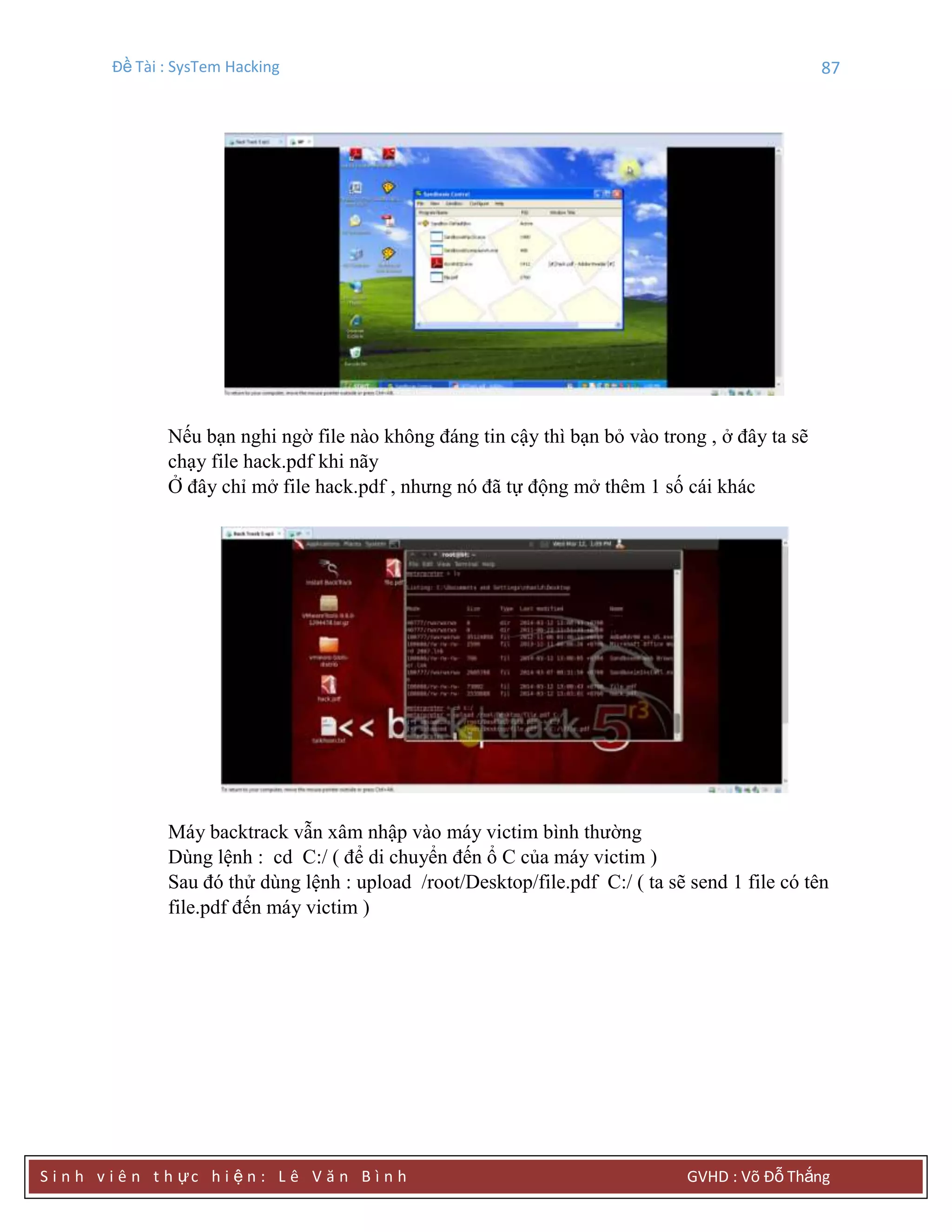Đề Tài : SysTem Hacking 87
S i n h v i ê n t h ực h i ệ n : L ê V ă n B ì n h GVHD : Võ Đỗ Thắng
Nếu bạn nghi ngờ file nào không đáng tin cậy thì bạn bỏ vào trong , ở đây ta sẽ
chạy file hack.pdf khi nãy
Ở đây chỉ mở file hack.pdf , nhưng nó đã tự động mở thêm 1 số cái khác
Máy backtrack vẫn xâm nhập vào máy victim bình thường
Dùng lệnh : cd C:/ ( để di chuyển đến ổ C của máy victim )
Sau đó thử dùng lệnh : upload /root/Desktop/file.pdf C:/ ( ta sẽ send 1 file có tên
file.pdf đến máy victim )
 