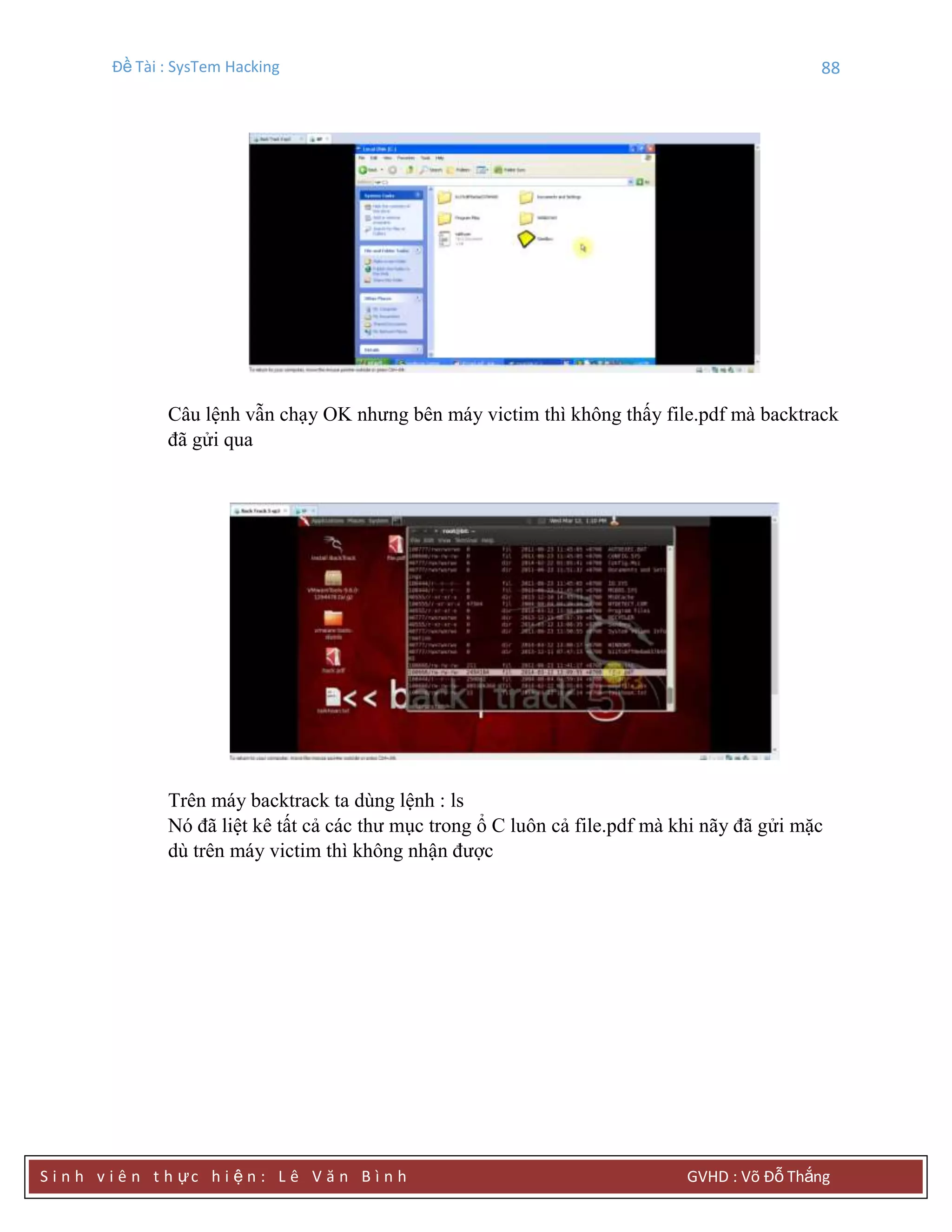 Đề Tài : SysTem Hacking 88
S i n h v i ê n t h ực h i ệ n : L ê V ă n B ì n h GVHD : Võ Đỗ Thắng
Câu lệnh vẫn chạy OK nhưng bên máy victim thì không thấy file.pdf mà backtrack
đã gửi qua
Trên máy backtrack ta dùng lệnh : ls
Nó đã liệt kê tất cả các thư mục trong ổ C luôn cả file.pdf mà khi nãy đã gửi mặc
dù trên máy victim thì không nhận được
 