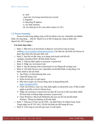 Đề Tài : SysTem Hacking 3
S i n h v i ê n t h ực h i ệ n : L ê V ă n B ì n h GVHD : Võ Đỗ Thắng
-p : port
--max-rate: luu luong maximum per second
-f: fragment
-S: Spoofing IP address
-e: xac dinh interface
-ttl: xac dinh gia tri ttl ( mac dinh window la 128 )
1.2 Nessus Scanning
Nessus là một trong những công cụ hỗ trợ admin scan các vulnerable của hệđiều
hành, các ứng dụng … khá tốt. Ngoài ra ta có thể sử dụng các công cụ khác như
OpenVAS, GFI Languard
Các bƣớc thực hiện :
o Bước 1: Đầu tiên ta sẽ download và đăng ký Activation Code tại trang
webhttp://www.tenable.com/products/nessus .Các thao tác cấu hình của Nessus sẽ
được thực hiện trên nền giao diện web
o Bước 2: Sau khi cài đặt xong, ta sử dụng trình duyệt web kết nối
vàohttps://localhost:8834 để điều khiển Nessus
o Bước 3: Tiếp tục định nghĩa ra username và password
o Bước 4: Nhập vào Activation Code
o Bước 5: Sau đó chương trinh sẽ download về các Plugin để sử dụng scan
o Bước 6: Cấu hình Nessus scan vulnerable của hệ điều hành và ứng dụng. Các
bước chính ta cần cấu hình:
 Tạo Policy và chọn phương thức scan.
 Chọn đối tượng scan
 Kiểm tra kết quả và xuất report
 Đầu tiên ta login vào Nessus bằng cách sử dụng đường link
https://localhost:8834
 Click vào Policies, click vào Add, định nghĩa ra một profile scan. Ở đây ta định
nghĩa ra profile có tên là Athena Scan
 Nhập vào username và password xác thực để scan (ta có thể scan được nhiều
lỗi hơn) hoặc ta không nhập username và password.
 Chọn Windows: Microsoft Bullentins để scan các lỗi của hệ điều hành
Window. Thông tin database ta để mặc định.
o Bước 7: Tiếp tục ta Click vào SCANS , xác định Policy là Athena Scan, Scan
Target nhập vào IP 192.168.1.236 để cấu hình các đối tượng để scan.
o Bước 8: Cuối cùng ta xem kết quả scan và xuất report
 