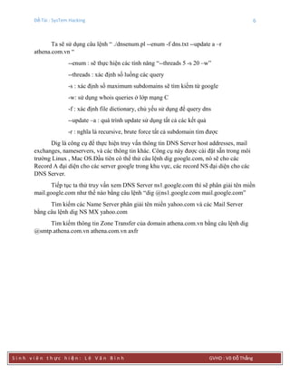 Đề Tài : SysTem Hacking 6
S i n h v i ê n t h ực h i ệ n : L ê V ă n B ì n h GVHD : Võ Đỗ Thắng
Ta sẽ sử dụng câu lệnh “ ./dnsenum.pl --enum -f dns.txt --update a –r
athena.com.vn “
--enum : sẽ thực hiện các tính năng “--threads 5 -s 20 –w”
--threads : xác định số luồng các query
-s : xác định số maximum subdomains sẽ tìm kiếm từ google
-w: sử dụng whois queries ở lớp mạng C
-f : xác định file dictionary, chủ yếu sử dụng để query dns
--update –a : quá trình update sử dụng tất cả các kết quả
-r : nghĩa là recursive, brute force tất cả subdomain tìm được
Dig là công cụ để thực hiện truy vấn thông tin DNS Server host addresses, mail
exchanges, nameservers, và các thông tin khác. Công cụ này được cài đặt sẵn trong môi
trường Linux , Mac OS.Đầu tiên có thể thử câu lệnh dig google.com, nó sẽ cho các
Record A đại diện cho các server google trong khu vực, các record NS đại diện cho các
DNS Server.
Tiếp tục ta thử truy vấn xem DNS Server ns1.google.com thì sẽ phân giải tên miền
mail.google.com như thế nào bằng câu lệnh “dig @ns1.google.com mail.google.com”
Tìm kiếm các Name Server phân giải tên miền yahoo.com và các Mail Server
bằng câu lệnh dig NS MX yahoo.com
Tìm kiếm thông tin Zone Transfer của domain athena.com.vn bằng câu lệnh dig
@smtp.athena.com.vn athena.com.vn axfr
 