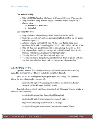 Đề Tài : SysTem Hacking 8
S i n h v i ê n t h ực h i ệ n : L ê V ă n B ì n h GVHD : Võ Đỗ Thắng
Các bƣớc chuẩn bị :
o Máy VICTIM là Window XP, Server là Window 2003, gán IP theo sơ đồ
o Máy attacker sử dụng Window 7 ( gán IP theo sơ đồ ) và đang cài đặt 2
chương trình
 KerbSniff và KerbCrack
 Cain abel
Các bƣớc thực hiện:
o Máy attacker kích hoạt chương trình Kerbsniff để sniffer traffic
o Nhập vào câu lệnh kerbsniff.exe capture.txt nghĩa là sniff và ghi kết quả ra
thành file capture.txt
o Attacker sử dụng chương trình Cain Abel để scan đường mạng xung
quanhthực hiện ARP Poisonning giữa 2 IP 192.168.1.100 và 192.168.1.200
o Máy XP thực hiện quá trình join vào domain và nhập thông tin xác thực
o Lúc này ta thấy ở cửa sổ của chương trình kerbsniff đã xuất hiện các dấu * .
Mỗi dấu * tương ứng với các gói tin xác thực kerberos
o Tại máy Window XP thực hiện quá trình login vào
o Tại máy attacker sử dụng chương trình kerbcrack để crack gói tin kerberos
xác thực bằng câu lệnh “kerbcrack.exe capture.txt –d password.txt ”
3.1.2 Sử Dụng Hydra
Hydra và Medusa là hai chương trình thực hiện online password attack thông
dụng. Hai chương trình này đã được install sẵn trong Back Track 5.
Ta có thể cài đặt chương trình Hydra phiên bản 6.4 từ source. Đầu tiên ta cài
đặtcác thư viện cần thiết cho chương trình.
root@nhanld-laptop:/# sudoapt-getinstall build-essential linux-headers-
$(uname -r) libgtk2.0-dev libssl-dev cmake
Tuy nhiên chương trình hydra không tương thích với libssh của Ubuntu. Vì vậy ta
sẽ install libssh manually
root@nhanld-laptop:/# cd /home/nhanld/Download
root@nhanld-laptop:/home/nhanld/Downloads# wget -c
http://www.libssh.org/files/0.4/libssh-0.4.6.tar.gz
root@nhanld-laptop:/home/nhanld/Downloads# tar -xvzf libssh-
 