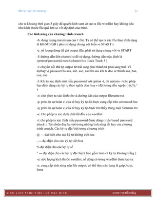 Đề Tài : SysTem Hacking 11
S i n h v i ê n t h ực h i ệ n : L ê V ă n B ì n h GVHD : Võ Đỗ Thắng
cho ta khoảng thời gian 3 giây để quyết định xem có tạo ra file wordlist hay không nếu
như kích thước file quá lớn so với dự định của mình.
Các tính năng của chƣơng trình crunch.
-b: dung lượng maximum của 1 file. Ta có thể tạo ra các file theo định dạng
là KB/MB/GB ( phải sử dụng chung với biến -o START )
-c: số lượng dòng để ghi output file, phải sử dụng chung với -o START
-f: đường dẫn đến charset.lst để sử dụng, đường dẫn mặc định là
/pentest/password/crunch/charset.lst ( Back Track 5 )
-i: chuyển đổi thứ tự output từ trái sang phải thành từ phải sang trái. Ví
dụthay vì password là aaa, aab, aac, aad thì sau khi ta đảo sẽ thành aaa, baa,
caa, daa
-l: Khi ta xác định một mẫu password với option -t, thì options -l cho phép
bạn định dạng các ký tự theo nghĩa đen thay vì đặt trong dấu ngoặc ( @,%,^
)
-o: cho phép ta xác định tên và đường dẫn của output filename.txt
-p: print in sự hoán vị của từ hay ký tự đã được cung cấp trên command line
-q: print in sự hoán vị của từ hay ký tự được tìm thấy trong một filename.txt
-s: Cho phép ta xác định chữ bắt đầu của wordlist
-t: cho phép ta xác định mẫu password được dùng ( rule based password
attack ). Tất nhiên đây là một trong những tính năng rất hay của chương
trình crunch. Các ký tự đặc biệt trong chương trình
@ --- đại diện cho các ký tự không viết hoa
, --- đại điện cho các ký tự viết hoa
% đại diện cho các ký tự số
^ --- đại diện cho các ký tự đặc biệt ( bao gồm luôn cả ký tự khoảng trắng )
-u: ước lượng kích thước wordlist, số dòng có trong wordlist được tạo ra.
-z: cung cấp tính năng nén file output, có thể theo các dạng là gzip, bzip,
lzma
 