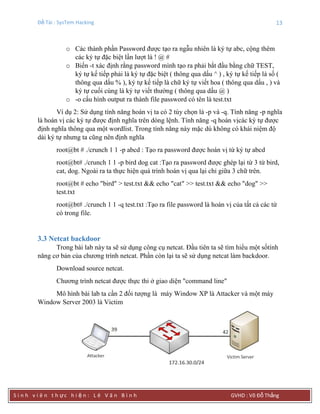 Đề Tài : SysTem Hacking 13
S i n h v i ê n t h ực h i ệ n : L ê V ă n B ì n h GVHD : Võ Đỗ Thắng
o Các thành phần Password được tạo ra ngẫu nhiên là ký tự abc, cộng thêm
các ký tự đặc biệt lần lượt là ! @ #
o Biến -t xác định rằng password mình tạo ra phải bắt đầu bằng chữ TEST,
ký tự kế tiếp phải là ký tự đặc biệt ( thông qua dấu ^ ) , ký tự kế tiếp là số (
thông qua dấu % ), ký tự kế tiếp là chữ ký tự viết hoa ( thông qua dấu , ) và
ký tự cuối cùng là ký tự viết thường ( thông qua dấu @ )
o -o cấu hình output ra thành file password có tên là test.txt
Ví dụ 2: Sử dụng tính năng hoán vị ta có 2 tùy chọn là -p và -q. Tính năng -p nghĩa
là hoán vị các ký tự được định nghĩa trên dòng lệnh. Tính năng -q hoán vịcác ký tự được
định nghĩa thông qua một wordlist. Trong tính năng này mặc dù không có khái niệm độ
dài ký tự nhưng ta cũng nên định nghĩa
root@bt # ./crunch 1 1 -p abcd : Tạo ra password được hoán vị từ ký tự abcd
root@bt# ./crunch 1 1 -p bird dog cat :Tạo ra password được ghép lại từ 3 từ bird,
cat, dog. Ngoài ra ta thực hiện quá trình hoán vị qua lại chỉ giữa 3 chữ trên.
root@bt # echo "bird" > test.txt && echo "cat" >> test.txt && echo "dog" >>
test.txt
root@bt# ./crunch 1 1 -q test.txt :Tạo ra file password là hoán vị của tất cả các từ
có trong file.
3.3 Netcat backdoor
Trong bài lab này ta sẽ sử dụng công cụ netcat. Đầu tiên ta sẽ tìm hiểu một sốtính
năng cơ bản của chương trình netcat. Phần còn lại ta sẽ sử dụng netcat làm backdoor.
Download source netcat.
Chương trình netcat được thực thi ở giao diện "command line"
Mô hình bài lab ta cần 2 đối tượng là máy Window XP là Attacker và một máy
Window Server 2003 là Victim
 