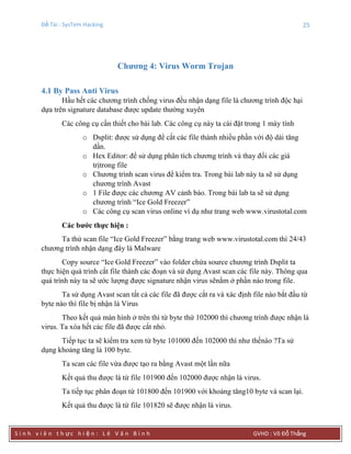Đề Tài : SysTem Hacking 25
S i n h v i ê n t h ực h i ệ n : L ê V ă n B ì n h GVHD : Võ Đỗ Thắng
Chƣơng 4: Virus Worm Trojan
4.1 By Pass Anti Virus
Hầu hết các chương trình chống virus đều nhận dạng file là chương trình độc hại
dựa trên signature database được update thường xuyên
Các công cụ cần thiết cho bài lab. Các công cụ này ta cài đặt trong 1 máy tính
o Dsplit: được sử dụng để cắt các file thành nhiều phần với độ dài tăng
dần.
o Hex Editor: để sử dụng phân tích chương trình và thay đổi các giá
trịtrong file
o Chương trình scan virus để kiểm tra. Trong bài lab này ta sẽ sử dụng
chương trình Avast
o 1 File được các chương AV cảnh báo. Trong bài lab ta sẽ sử dụng
chương trình “Ice Gold Freezer”
o Các công cụ scan virus online ví dụ như trang web www.virustotal.com
Các bƣớc thực hiện :
Ta thử scan file “Ice Gold Freezer” bằng trang web www.virustotal.com thì 24/43
chương trình nhận dạng đây là Malware
Copy source “Ice Gold Freezer” vào folder chứa source chương trình Dsplit ta
thực hiện quá trình cắt file thành các đoạn và sử dụng Avast scan các file này. Thông qua
quá trình này ta sẽ ước lượng được signature nhận virus sẽnằm ở phần nào trong file.
Ta sử dụng Avast scan tất cả các file đã được cắt ra và xác định file nào bắt đầu từ
byte nào thì file bị nhận là Virus
Theo kết quả màn hình ở trên thì từ byte thứ 102000 thì chương trình được nhận là
virus. Ta xóa hết các file đã được cắt nhỏ.
Tiếp tục ta sẽ kiểm tra xem từ byte 101000 đến 102000 thì như thếnào ?Ta sử
dụng khoảng tăng là 100 byte.
Ta scan các file vừa được tạo ra bằng Avast một lần nữa
Kết quả thu được là từ file 101900 đến 102000 được nhận là virus.
Ta tiếp tục phân đoạn từ 101800 đến 101900 với khoảng tăng10 byte và scan lại.
Kết quả thu được là từ file 101820 sẽ được nhận là virus.
 