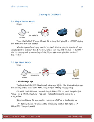Đề Tài : SysTem Hacking 28
S i n h v i ê n t h ực h i ệ n : L ê V ă n B ì n h GVHD : Võ Đỗ Thắng
Chƣơng 5 : DoS DdoS
5.1 Ping of Dealth Attack
Sơ đồ:
Trong hệ điều hành Window để ta có thể sử dụng lệnh “ping IP -t -l 5000” đểping
một destination một cách liên tục
Nếu như bạn muốn mở cùng một lúc 20 cửa sổ Window ping thì ta có thể kết hợp
với câu lệnh For như sau “ For /L %i in (1,1,20) do start ping 192.168.1.254 -t -l 36000 ”
như vậy chương trình sẽ mở ra cùng một lúc 20 cửa sổ window ping liên tục đến IP
192.168.1.254
5.2 Syn Flood Attack
Sơ đồ :
Các bƣớc thực hiện :
Ta sẽ thử thực hiện SYN Flood Attack vào router ADSL. Đầu tiên ta xác định xem
hiện tại đang có bao nhiêu router ADSL đang mở port 80 bằng công cụ Nmap
Giả sử IP Public hiện thời của mình đang là 118.68.226.103, ta sử dụng câu lệnh
“nmap –sS –p 80 118.68.226.1/24 ” để scan . Ta thực hiện scan và xuất ra file là
scan_adsl.txt
Kiểm tra nội dung file scan_adsl.txt và chọn ra một IP để ta làm lab tiếp tục
- Ví dụ trong 1 đoạn file scan_adsl.txt có nội dung như bên dưới nghĩa là IP
118.68.226.7 đang mở port 80
 
