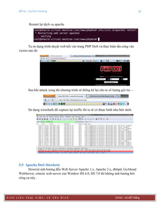 Đề Tài : SysTem Hacking 32
S i n h v i ê n t h ực h i ệ n : L ê V ă n B ì n h GVHD : Võ Đỗ Thắng
Restart lại dịch vụ apache
Ta sử dụng trình duyệt web kết vào trang PHP DoS và thực hiện tấn công vào
victim nào đó
Sau khi attack xong thì chương trình sẽ thống kê lại cho ta số lượng gói tin. –
Sử dụng wireshark để capture lại traffic thì ta sẽ có được hình như bên dưới.
5.5 Apache DoS Slowloris
Slowrist ảnh hưởng đến Web Server Apache 1.x, Apache 2.x, dhttpd, GoAhead
WebServer..còncác web server của Window IIS 6.0, IIS 7.0 thì không ảnh hưởng bởi
công cụ này .
 