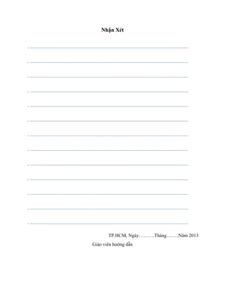 Nhận Xét
.. ...................................................................................................................................................................
.. ...................................................................................................................................................................
.. ...................................................................................................................................................................
.. ...................................................................................................................................................................
.. ...................................................................................................................................................................
.. ...................................................................................................................................................................
.. ...................................................................................................................................................................
.. ...................................................................................................................................................................
.. ...................................................................................................................................................................
.. ...................................................................................................................................................................
.. ...................................................................................................................................................................
.. ...................................................................................................................................................................
.. ...................................................................................................................................................................
TP.HCM, Ngày……….Tháng……..Năm 2013
Giáo viên hướng dẫn
 