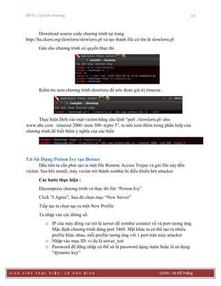 Đề Tài : SysTem Hacking 33
S i n h v i ê n t h ực h i ệ n : L ê V ă n B ì n h GVHD : Võ Đỗ Thắng
Download source code chương trình tại trang
http://ha.ckers.org/slowloris/slowloris.pl và tạo thành file có tên là slowloris.pl
Gán cho chương trình có quyền thực thi
Kiểm tra xem chương trình slowloris để ước đoán giá trị timeout .
Thực hiện DoS vào một victim bằng câu lệnh “perl ./slowloris.pl -dns
www.abc.com -timeout 2000 -num 500 -tcpto 5”, ta nên xem thêm trong phần help của
chương trình để biết thêm ý nghĩa của các biến
5.6 Sử Dụng Poison Ivy tạo Botnet
Đầu tiên ta cần phải tạo ra một file Remote Access Trojan và gửi file này đến
victim. Sau khi install, máy victim trở thành zombie bị điều khiển bởi attacker.
Các bƣớc thực hiện :
Decompress chương trình và thực thi file “Poison Ivy”
Click “I Agree”, Sau đó chọn mục “New Server”
Tiếp tục ta chọn tạo ra một New Profile
Ta nhập vào các thông số:
o IP của máy đóng vai trò là server để zombie connect về và port tương ứng.
Mặc định chương trình dùng port 3460. Mặt khác ta có thể tạo ra nhiều
profile khác nhau, mỗi profile tương ứng với 1 port trên máy attacker
o Nhập vào mục ID: ví dụ là server_test
o Password để đăng nhập có thể sử là password dạng static hoặc là sử dụng
“dynamic key”
 