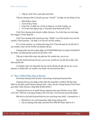 Đề Tài : SysTem Hacking 34
S i n h v i ê n t h ực h i ệ n : L ê V ă n B ì n h GVHD : Võ Đỗ Thắng
o Tiếp tục click Next ở góc phải màn hình
Tiếp tục chương trình sẽ chuyển qua mục “Install”. Ta nhập vào các thông số sau
o HKLM/Run Name:
o ActiveX Key Name
o Copy File: ta nhập vào với tên có dạng là .exe hoặc là dạng .scr
o Ta có thể chọn dạng Copy to Alternate Data Stream để ẩn file
Click Next chương trình chuyển ở phần Advance. Ta có thể chọn các tính năng
Key logger, Format dạng PE…
Click Next chương trình chuyển qua mục “Build”, ta có thể chuyển icon của file
zombie, Click Generate , xác định vị trí lưu trữ, tên file zombie…
Ở vị trí máy attacker, ta sử dụng tính năng New Client để quản lý các kết nối từ
các zombie, chọn vào tên Profile mà attacker đã tạo.
Chương trình yêu cầu ta phải nhập vào PASSWORD hoặc là ta phải LOAD KEY
tùy thuộc vào phương thức password cấu hình ở trên
Tiếp tục ta thực hiện công việc phát tán file zombie dos_server.exe
Sau khi client kích hoạt file dos_server.exe, ta kiểm tra các kết nối ta thấy xuất
hiện một kết nối
Ta Double-click vào dòng biểu thị cho client, để hiển thị đầy đủ các tác vụ mà
attacker có thểlàm đối với zombie ( tùy thuộc vào cấu hình ban đầu )
5.7 Dos và DdoS bằng công cụ Hyenae
Download chương trình tại http://sourceforge.net/projects/hyenae/files/
Chương trình này cho phép ta thực hiện tấn công DoS và DdoS. Để thực hiện
DdoS ta cần phải install Hyenae daemon trên 1 máy, sau đó sử dụng Hyenae Front End (
giao diện ) hoặc Hyenae ( dòng lệnh để điều khiển )
Trong bài lab này ta sẽ install Hyenae daemon trên máy Window server 2003
(192.168.1.100/24) và sử dụng Window XP (192.168.1.101/24) làm client điều khiển.
Đầu tiên ta cấu hình hyenaed kiểm tra các card trong máy tínhC:>hyenaed.exe -l
o Để kiểm tra các card mạng được nhận trong chương trình
o Giả sử chương trình nhận card Intel Pro/1000 MT được nhận là số 1
 