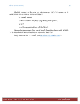 Đề Tài : SysTem Hacking 35
S i n h v i ê n t h ực h i ệ n : L ê V ă n B ì n h GVHD : Võ Đỗ Thắng
Cấu hình hyenaed.exe lắng nghe trên máy tính server 2003 C:>hyenaed.exe -I 1
-a 192.168.1.100 –p 8888 –u 10000 –k 123abc!!!
-I: card kết nối vào
-a: bind với IP của máy hoạt động chương trình hyenaed
-p: port
-u: số lượng packet gửi cho mỗi lần kết nối
Sử dụng hyenae.exe dạng front end để kết nối. Tuy nhiên chương trình sẽ bị lỗi.
Ta sử dụng câu lệnh bên dưới và thực thi ở giao diện dòng lệnh
Chú ý: thêm vào dấu “+” kết nối giữa 192.168.1.15@8888+123abc!!!
 