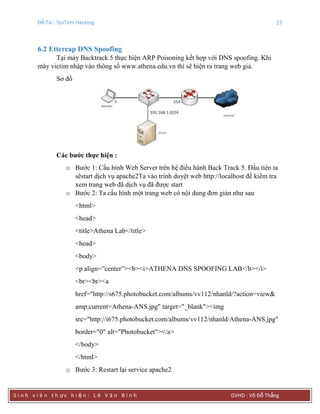 Đề Tài : SysTem Hacking 37
S i n h v i ê n t h ực h i ệ n : L ê V ă n B ì n h GVHD : Võ Đỗ Thắng
6.2 Ettercap DNS Spoofing
Tại máy Backtrack 5 thực hiện ARP Poisoning kết hợp với DNS spoofing. Khi
máy victim nhập vào thông số www.athena.edu.vn thì sẽ hiện ra trang web giả.
Sơ đồ
Các bƣớc thực hiện :
o Bước 1: Cấu hình Web Server trên hệ điều hành Back Track 5. Đầu tiên ta
sẽstart dịch vụ apache2Ta vào trình duyệt web http://localhost để kiểm tra
xem trang web đã dịch vụ đã được start
o Bước 2: Ta cấu hình một trang web có nội dung đơn giản như sau
<html>
<head>
<title>Athena Lab</title>
<head>
<body>
<p align=”center”><b><i>ATHENA DNS SPOOFING LAB</b></i>
<br><br><a
href="http://s675.photobucket.com/albums/vv112/nhanld/?action=view&
amp;current=Athena-ANS.jpg" target="_blank"><img
src="http://i675.photobucket.com/albums/vv112/nhanld/Athena-ANS.jpg"
border="0" alt="Photobucket"></a>
</body>
</html>
o Bước 3: Restart lại service apache2
 