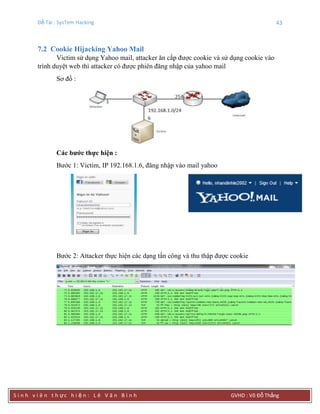 Đề Tài : SysTem Hacking 43
S i n h v i ê n t h ực h i ệ n : L ê V ă n B ì n h GVHD : Võ Đỗ Thắng
7.2 Cookie Hijacking Yahoo Mail
Victim sử dụng Yahoo mail, attacker ăn cắp được cookie và sử dụng cookie vào
trình duyệt web thì attacker có được phiên đăng nhập của yahoo mail
Sơ đồ :
Các bƣớc thực hiện :
Bước 1: Victim, IP 192.168.1.6, đăng nhập vào mail yahoo
Bước 2: Attacker thực hiện các dạng tấn công và thu thập được cookie
 