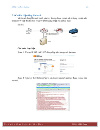 Đề Tài : SysTem Hacking 45
S i n h v i ê n t h ực h i ệ n : L ê V ă n B ì n h GVHD : Võ Đỗ Thắng
7.3 Cookie Hijacking Hotmail
Victim sử dụng Hotmail mail, attacker ăn cắp được cookie và sử dụng cookie vào
trình duyệt web thì attacker có được phiên đăng nhập của yahoo mail
Sơ đồ :
Các bƣớc thực hiện:
Bước 1: Victim IP 192.168.5.105 đăng nhập vào trang mail.live.com
Bước 2: Attacker thực hiện sniffer và sử dụng wireshark capture được cookie của
hotmail.
 