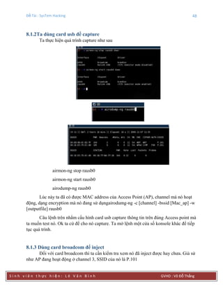 Đề Tài : SysTem Hacking 48
S i n h v i ê n t h ực h i ệ n : L ê V ă n B ì n h GVHD : Võ Đỗ Thắng
8.1.2Ta dùng card usb để capture
Ta thực hiện quá trình capture như sau
airmon-ng stop rausb0
airmon-ng start rausb0
airodump-ng rausb0
Lúc này ta đã có được MAC address của Access Point (AP), channel mà nó hoạt
động, dạng encryption mà nó đang sử dụngairodumg-ng -c [channel] -bssid [Mac_ap] -w
[outputfile] rausb0
Câu lệnh trên nhằm cấu hình card usb capture thông tin trên đúng Access point mà
ta muốn test nó. Ok ta cứ để cho nó capture. Ta mở lệnh một cửa số konsole khác để tiếp
tục quá trình.
8.1.3 Dùng card broadcom để inject
Đối với card broadcom thì ta cần kiểm tra xem nó đã inject được hay chưa. Giả sử
như AP đang hoạt động ở channel 3, SSID của nó là P.101
 