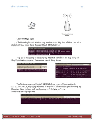 Đề Tài : SysTem Hacking 50
S i n h v i ê n t h ực h i ệ n : L ê V ă n B ì n h GVHD : Võ Đỗ Thắng
Các bƣớc thực hiện:
Cấu hình chuyển card wireless sang monitor mode. Tùy theo mỗi loại card mà ta
sẽ cấu hình khác nhau. Ta sử dụng card Intell 2200 chuẩn bg
Tiếp tục ta dùng công cụ airodump-ng được tích hợp sẵn để thu thập thông tin
bằng lệnh airodump-ng eth1. Ta thu được một số thông tin sau
Ta sẽ thử crack Access Point có SSID là linksys_cisco, có Mac address là
00:1E:2A:E1:0F:C6, hoạt động ở channel 6. Tiếp tục ta cấu hình câu lệnh airodump-ng
để capture thông tin bằng lệnh airodump-ng –c 6 –b [Mac_AP] –w
/home/user/Desktop/wpa eth1
 