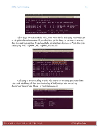 Đề Tài : SysTem Hacking 51
S i n h v i ê n t h ực h i ệ n : L ê V ă n B ì n h GVHD : Võ Đỗ Thắng
Để có được 4 way handshake của Access Point thì cấu hình công cụ aircrack gửi
ra các gói tin Deauthentication để yêu cầu client gửi lại thông tin xác thực và attacker
thực hiện quá trình capture 4 way handshake khi client gửi đến Access Point. Câu lệnh
aireplay-ng -0 10 –a [MAC_AP] -c [Mac_Victim] eth1
Cuối cùng ta thử crack bằng từ điển. Nếu như ta cấu hình một password tốt thì
việc crack này không dễ thực hiện thành công. Câu lệnh thực hiện aircrack-ng
/home/user/Deskop/wpa-01.cap –w /root/dictionary.lst
 